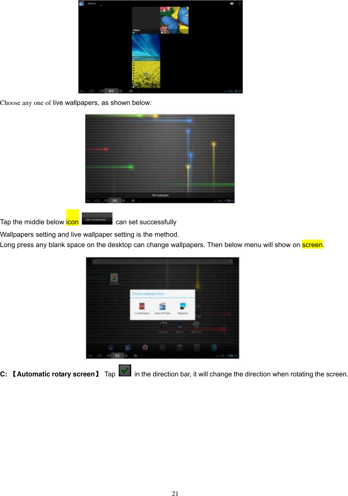  21  Choose any one of live wallpapers, as shown below:  Tap the middle below icon   can set successfully Wallpapers setting and live wallpaper setting is the method. Long press any blank space on the desktop can change wallpapers. Then below menu will show on screen.            C: 【Automatic rotary screen】  Tap    in the direction bar, it will change the direction when rotating the screen. 