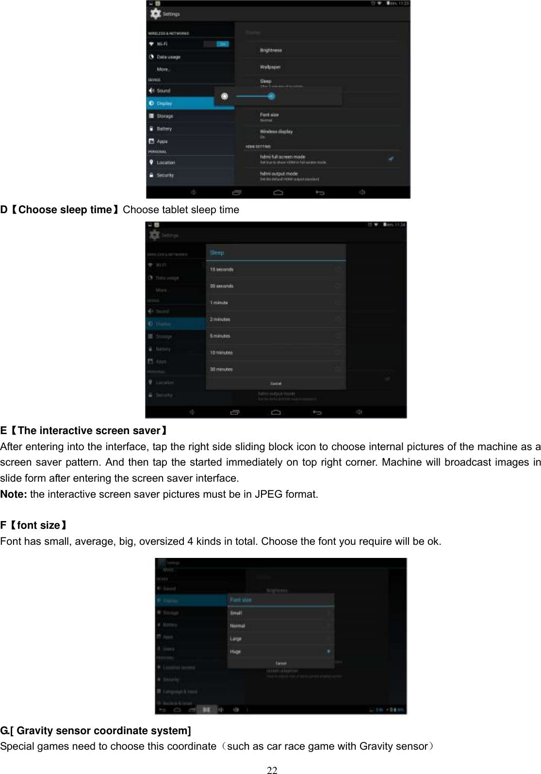  22  D【Choose sleep time】Choose tablet sleep time     E【The interactive screen saver】 After entering into the interface, tap the right side sliding block icon to choose internal pictures of the machine as a screen saver pattern. And then tap the started immediately on top right corner. Machine will broadcast images in slide form after entering the screen saver interface. Note: the interactive screen saver pictures must be in JPEG format.  F【font size】 Font has small, average, big, oversized 4 kinds in total. Choose the font you require will be ok.                                                        G.[ Gravity sensor coordinate system] Special games need to choose this coordinate（such as car race game with Gravity sensor） 