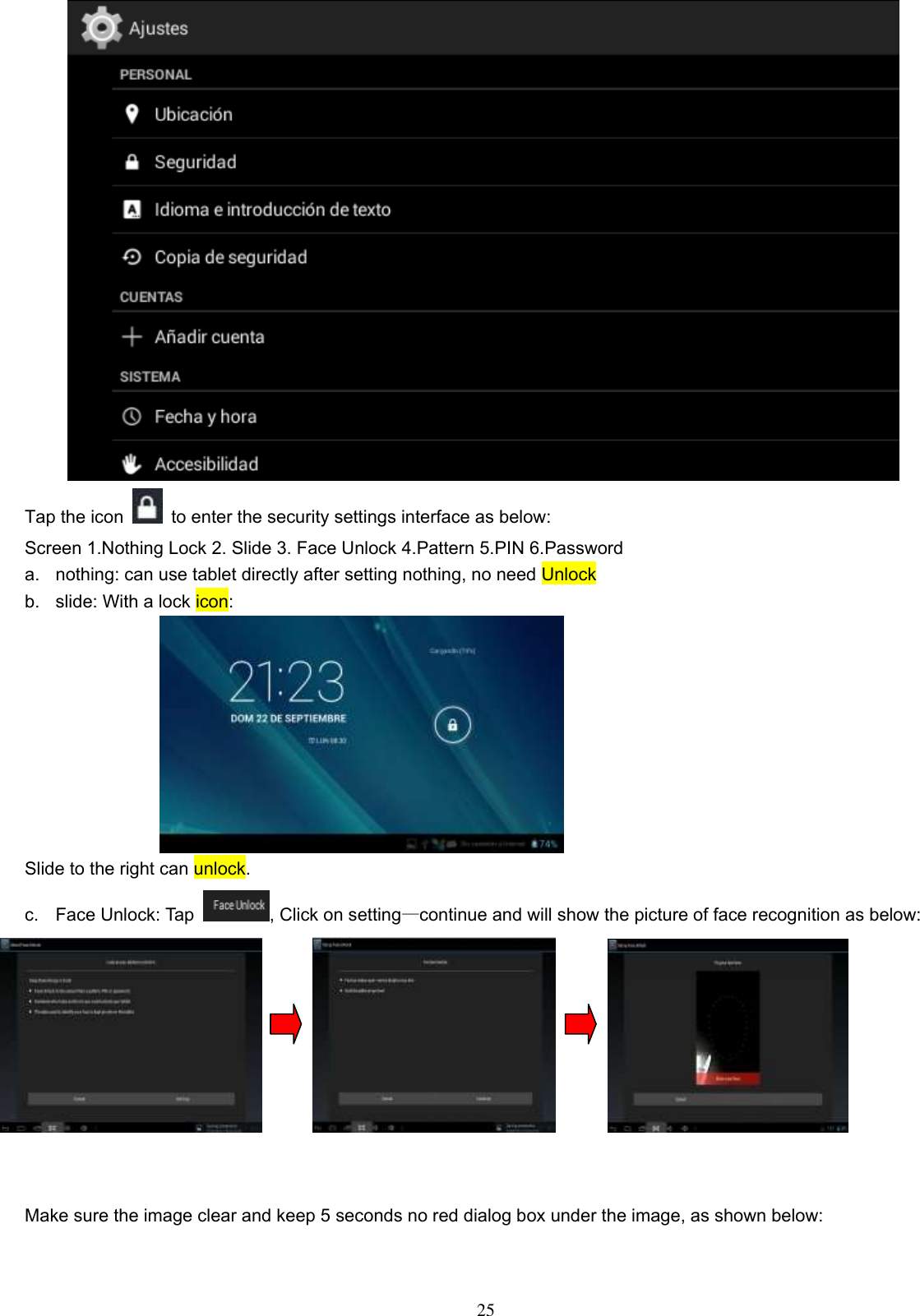  25  Tap the icon    to enter the security settings interface as below: Screen 1.Nothing Lock 2. Slide 3. Face Unlock 4.Pattern 5.PIN 6.Password a.  nothing: can use tablet directly after setting nothing, no need Unlock b.  slide: With a lock icon:                                Slide to the right can unlock. c.  Face Unlock: Tap  , Click on setting—continue and will show the picture of face recognition as below:           Make sure the image clear and keep 5 seconds no red dialog box under the image, as shown below: 