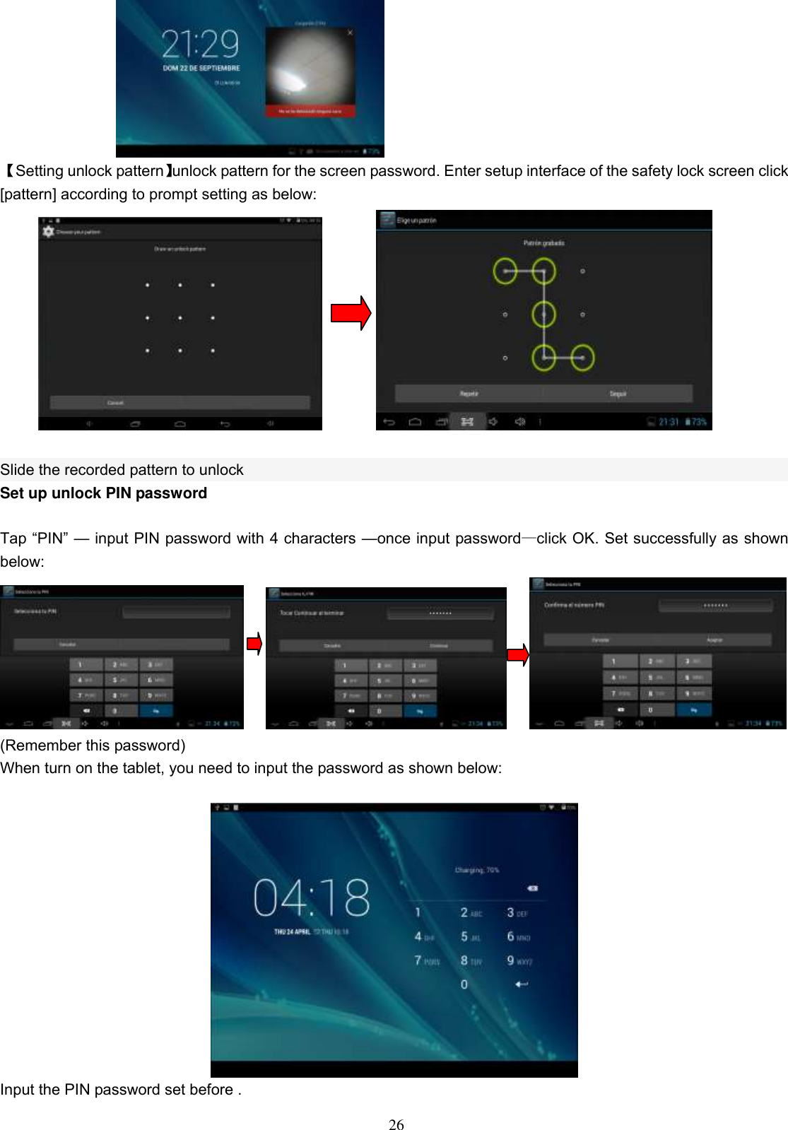  26  【Setting unlock pattern】unlock pattern for the screen password. Enter setup interface of the safety lock screen click [pattern] according to prompt setting as below:                 Slide the recorded pattern to unlock Set up unlock PIN password  Tap “PIN” — input PIN password with 4 characters —once input password—click OK. Set successfully as shown below:              (Remember this password) When turn on the tablet, you need to input the password as shown below:   Input the PIN password set before . 