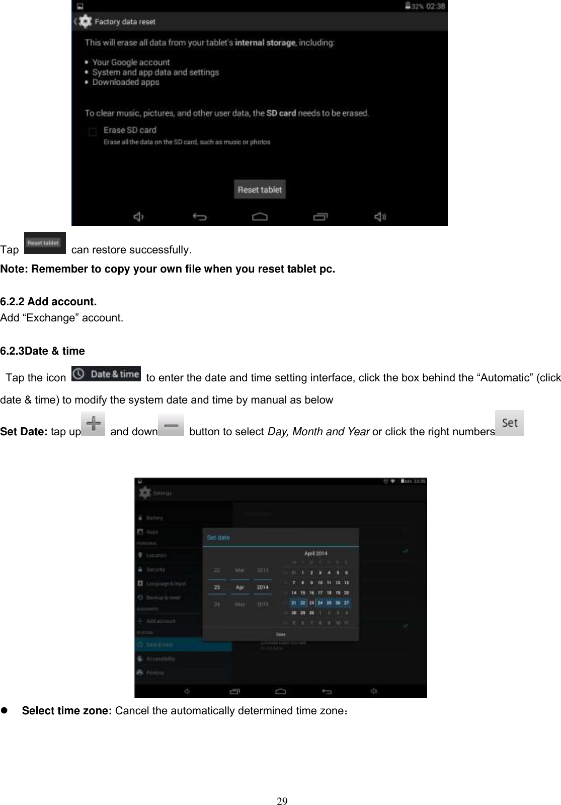  29  Tap    can restore successfully. Note: Remember to copy your own file when you reset tablet pc.  6.2.2 Add account. Add “Exchange” account.  6.2.3Date &amp; time Tap the icon    to enter the date and time setting interface, click the box behind the “Automatic” (click date &amp; time) to modify the system date and time by manual as below Set Date: tap up   and down   button to select Day, Month and Year or click the right numbers      Select time zone: Cancel the automatically determined time zone： 