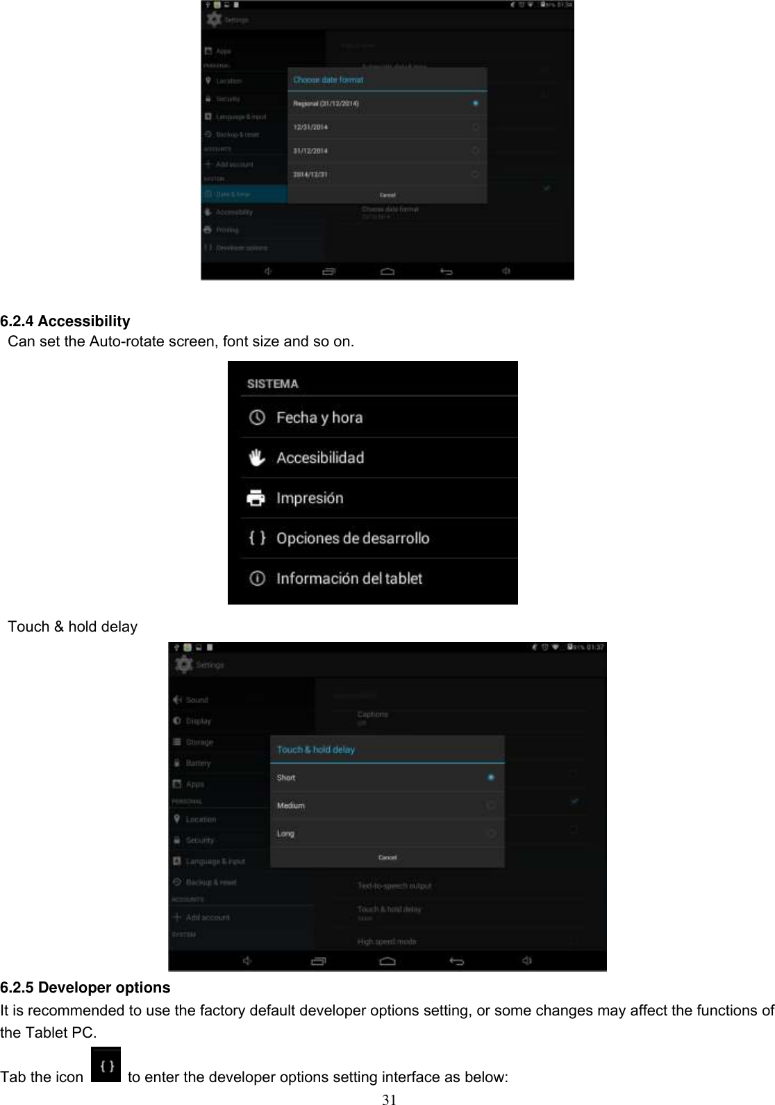  31   6.2.4 Accessibility   Can set the Auto-rotate screen, font size and so on.    Touch &amp; hold delay  6.2.5 Developer options It is recommended to use the factory default developer options setting, or some changes may affect the functions of the Tablet PC. Tab the icon    to enter the developer options setting interface as below: 