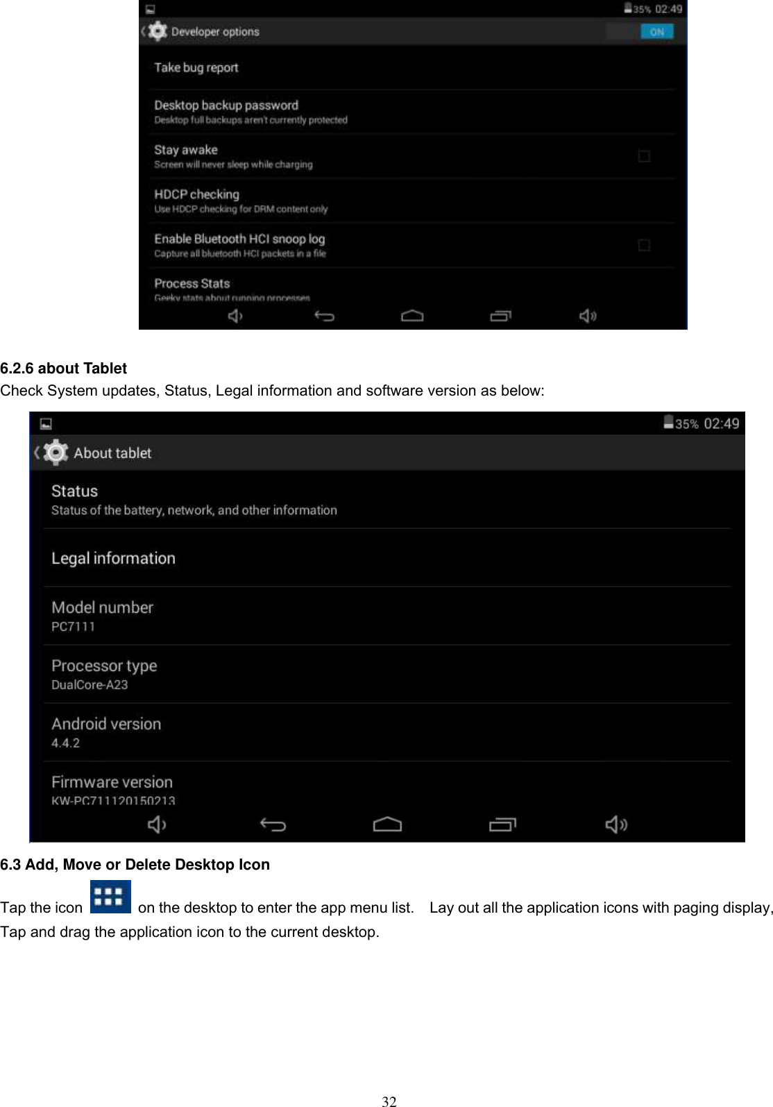  32          6.2.6 about Tablet Check System updates, Status, Legal information and software version as below:  6.3 Add, Move or Delete Desktop Icon Tap the icon    on the desktop to enter the app menu list.    Lay out all the application icons with paging display, Tap and drag the application icon to the current desktop.    