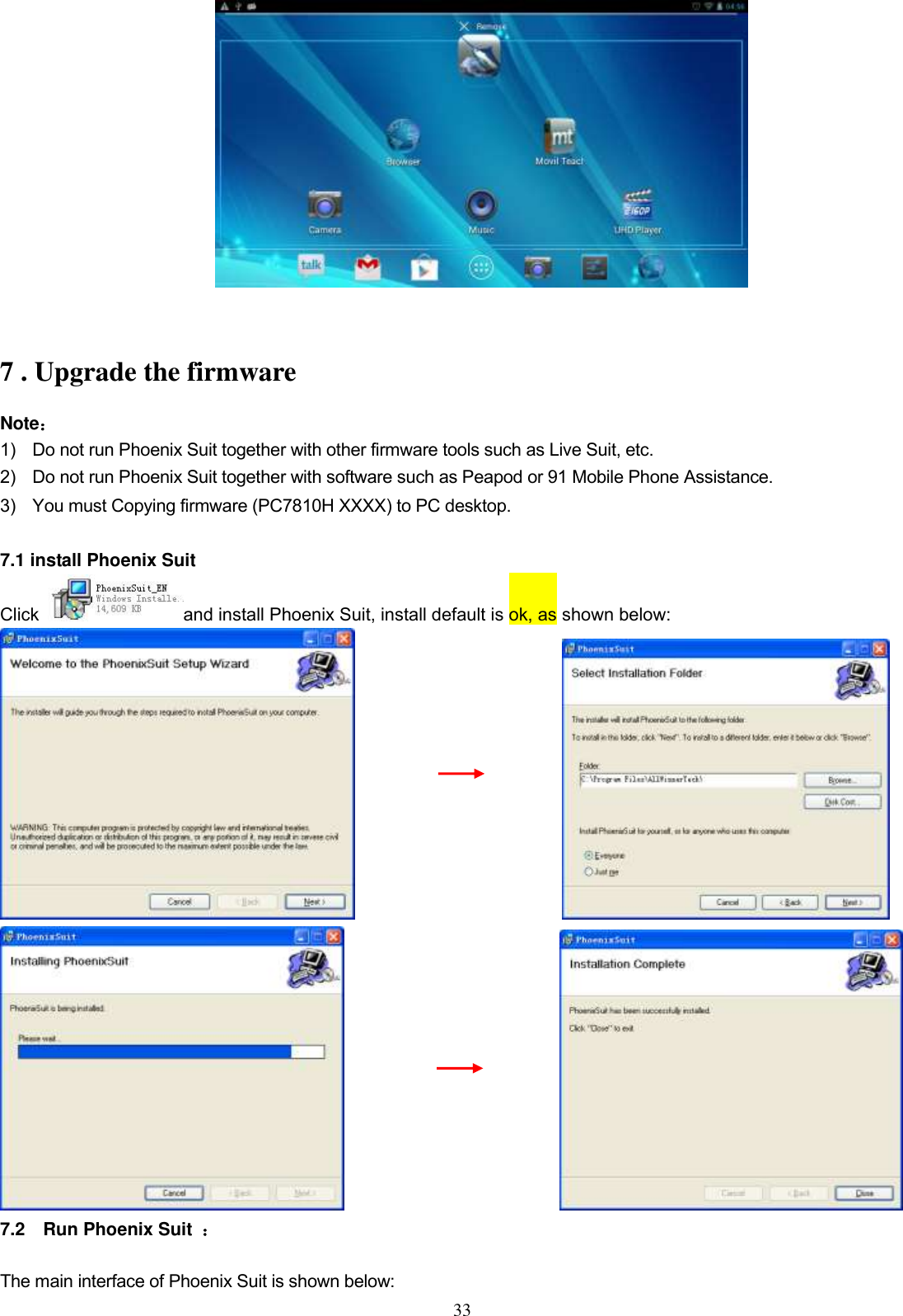  33   7 . Upgrade the firmware Note： 1)    Do not run Phoenix Suit together with other firmware tools such as Live Suit, etc.   2)    Do not run Phoenix Suit together with software such as Peapod or 91 Mobile Phone Assistance. 3)    You must Copying firmware (PC7810H XXXX) to PC desktop.  7.1 install Phoenix Suit Click  and install Phoenix Suit, install default is ok, as shown below:                                                                       7.2    Run Phoenix Suit  ： The main interface of Phoenix Suit is shown below: 