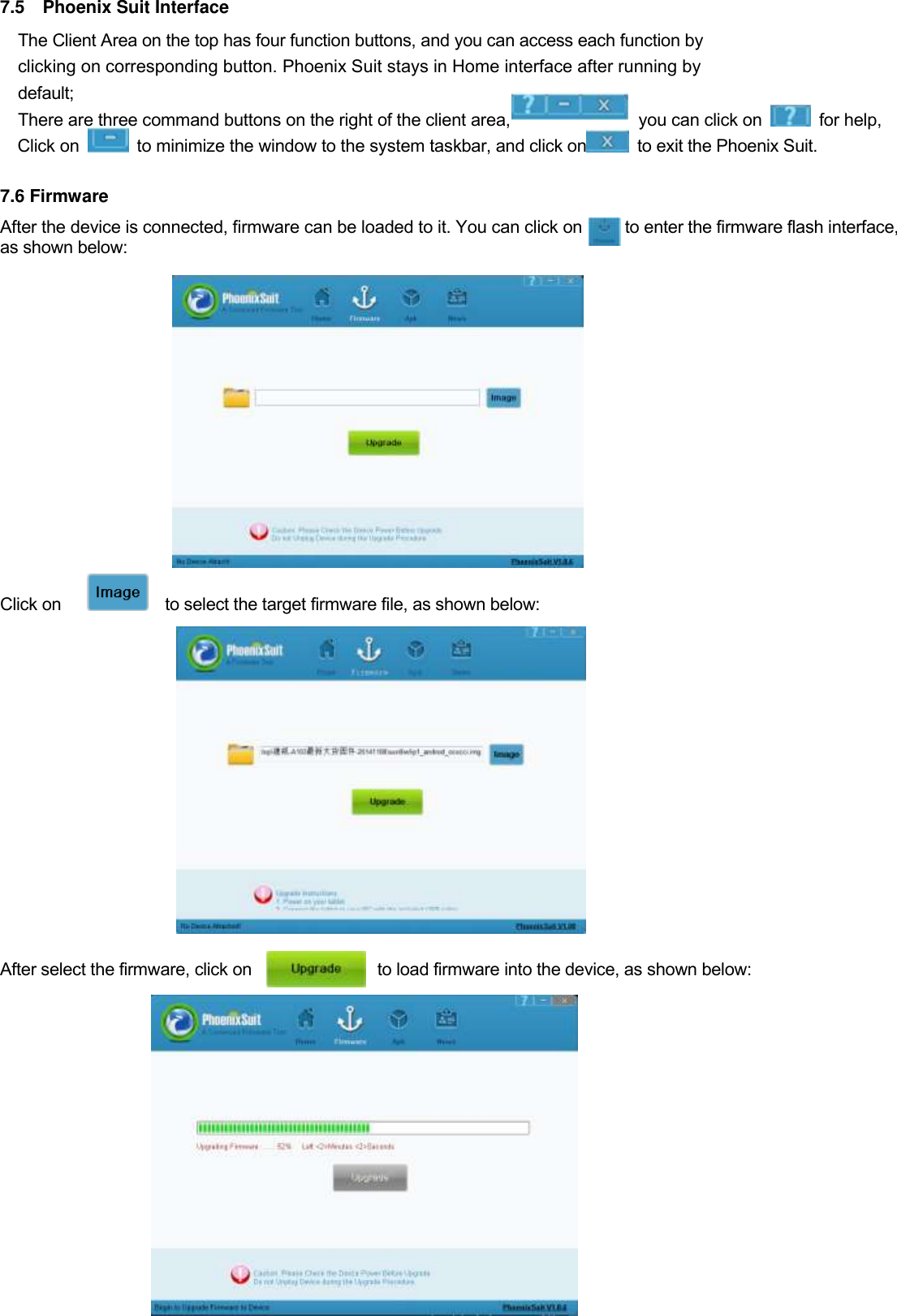  35  7.5    Phoenix Suit Interface The Client Area on the top has four function buttons, and you can access each function by   clicking on corresponding button. Phoenix Suit stays in Home interface after running by   default;   There are three command buttons on the right of the client area,               you can click on    for help,   Click on    to minimize the window to the system taskbar, and click on   to exit the Phoenix Suit.  7.6 Firmware   After the device is connected, firmware can be loaded to it. You can click on          to enter the firmware flash interface, as shown below:         Click on        to select the target firmware file, as shown below:              After select the firmware, click on                              to load firmware into the device, as shown below:           