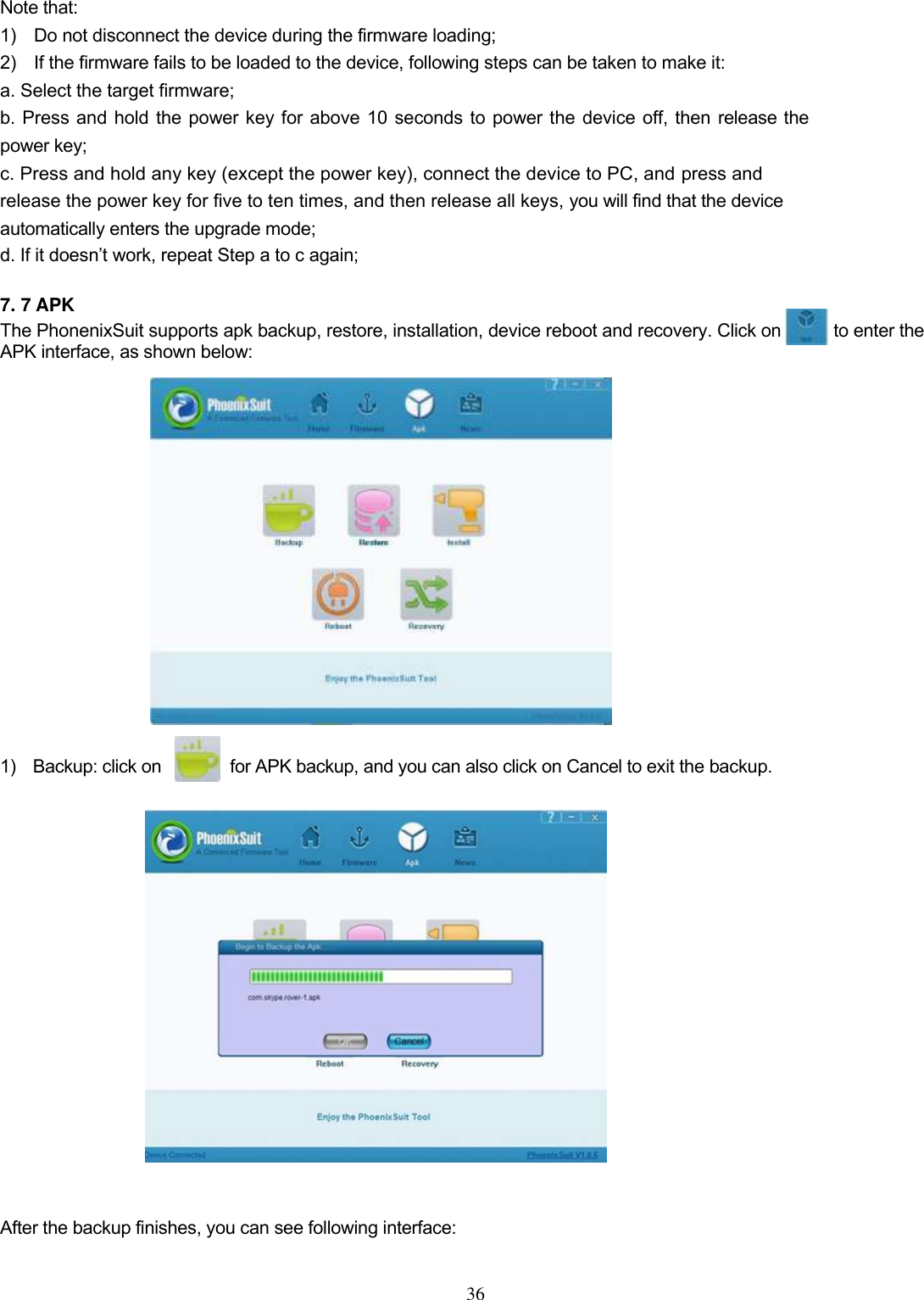  36   Note that:   1)    Do not disconnect the device during the firmware loading;   2)    If the firmware fails to be loaded to the device, following steps can be taken to make it:   a. Select the target firmware;   b. Press and hold the power key for above 10 seconds to power the device off, then release the power key;   c. Press and hold any key (except the power key), connect the device to PC, and press and release the power key for five to ten times, and then release all keys, you will find that the device automatically enters the upgrade mode;   d. If it doesn’t work, repeat Step a to c again;    7. 7 APK The PhonenixSuit supports apk backup, restore, installation, device reboot and recovery. Click on            to enter the APK interface, as shown below:                  1)    Backup: click on                for APK backup, and you can also click on Cancel to exit the backup.                 After the backup finishes, you can see following interface:    