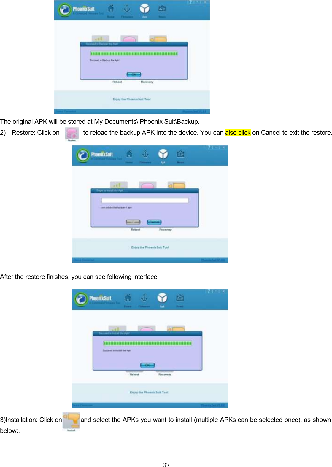  37            The original APK will be stored at My Documents\ Phoenix Suit\Backup.   2)    Restore: Click on              to reload the backup APK into the device. You can also click on Cancel to exit the restore.                                               After the restore finishes, you can see following interface:               3)Installation: Click on      and select the APKs you want to install (multiple APKs can be selected once), as shown below:.       