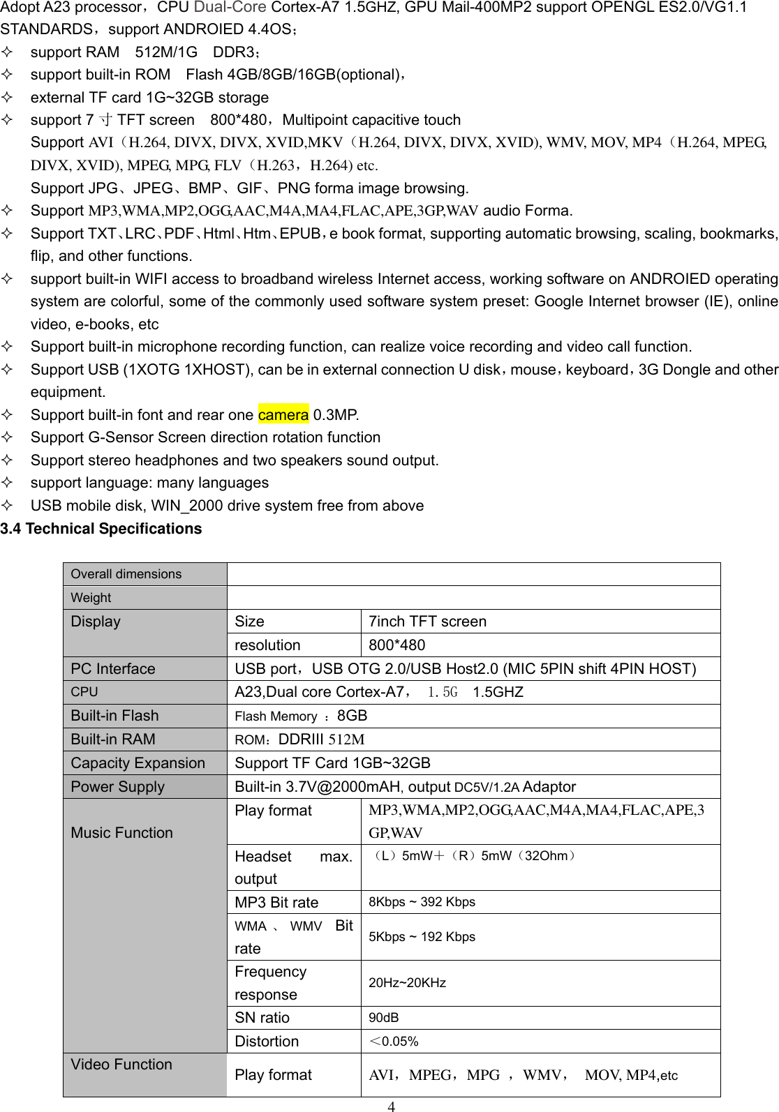  4 Adopt A23 processor，CPU Dual-Core Cortex-A7 1.5GHZ, GPU Mail-400MP2 support OPENGL ES2.0/VG1.1 STANDARDS，support ANDROIED 4.4OS；    support RAM    512M/1G    DDR3；   support built-in ROM    Flash 4GB/8GB/16GB(optional)，   external TF card 1G~32GB storage   support 7 寸TFT screen  800*480，Multipoint capacitive touch Support AVI（H.264, DIVX, DIVX, XVID,MKV（H.264, DIVX, DIVX, XVID), WMV, MOV, MP4（H.264, MPEG, DIVX, XVID), MPEG, MPG, FLV（H.263，H.264) etc. Support JPG、JPEG、BMP、GIF、PNG forma image browsing.     Support MP3,WMA,MP2,OGG,AAC,M4A,MA4,FLAC,APE,3GP,WAV audio Forma.   Support TXT、LRC、PDF、Html、Htm、EPUB，e book format, supporting automatic browsing, scaling, bookmarks, flip, and other functions.   support built-in WIFI access to broadband wireless Internet access, working software on ANDROIED operating system are colorful, some of the commonly used software system preset: Google Internet browser (IE), online video, e-books, etc   Support built-in microphone recording function, can realize voice recording and video call function.   Support USB (1XOTG 1XHOST), can be in external connection U disk，mouse，keyboard，3G Dongle and other equipment.  Support built-in font and rear one camera 0.3MP.   Support G-Sensor Screen direction rotation function   Support stereo headphones and two speakers sound output.     support language: many languages   USB mobile disk, WIN_2000 drive system free from above 3.4 Technical Specifications  Overall dimensions   Weight  Display Size 7inch TFT screen resolution 800*480   PC Interface USB port，USB OTG 2.0/USB Host2.0 (MIC 5PIN shift 4PIN HOST) CPU A23,Dual core Cortex-A7， 1.5G  1.5GHZ Built-in Flash Flash Memory  ：8GB Built-in RAM ROM：DDRIII 512M Capacity Expansion Support TF Card 1GB~32GB Power Supply Built-in 3.7V@2000mAH, output DC5V/1.2A Adaptor  Music Function Play format MP3,WMA,MP2,OGG,AAC,M4A,MA4,FLAC,APE,3GP,WAV Headset  max. output （L）5mW＋（R）5mW（32Ohm） MP3 Bit rate 8Kbps ~ 392 Kbps WMA 、WMV  Bit rate 5Kbps ~ 192 Kbps Frequency response 20Hz~20KHz SN ratio 90dB Distortion ＜0.05% Video Function Play format AVI，MPEG，MPG  ，WMV，  MOV, MP4,etc 
