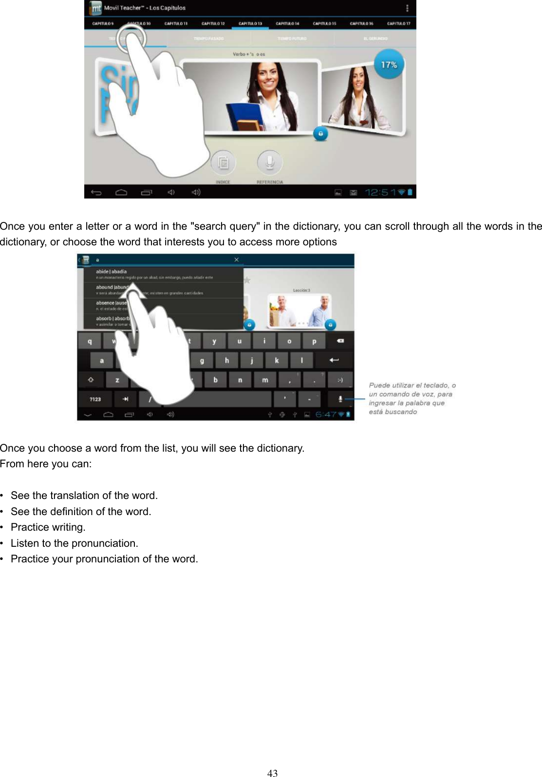  43   Once you enter a letter or a word in the &quot;search query&quot; in the dictionary, you can scroll through all the words in the dictionary, or choose the word that interests you to access more options   Once you choose a word from the list, you will see the dictionary. From here you can:  •  See the translation of the word. •  See the definition of the word. •  Practice writing. •  Listen to the pronunciation. •  Practice your pronunciation of the word.  