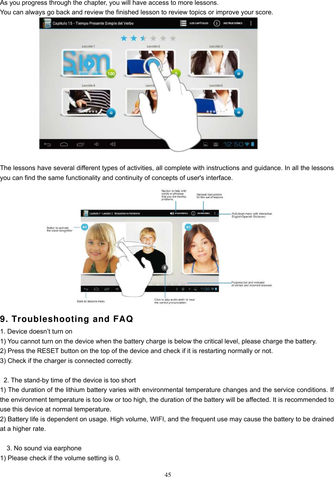  45 As you progress through the chapter, you will have access to more lessons. You can always go back and review the finished lesson to review topics or improve your score.   The lessons have several different types of activities, all complete with instructions and guidance. In all the lessons you can find the same functionality and continuity of concepts of user&apos;s interface.  9. Troubleshooting and FAQ 1. Device doesn’t turn on 1) You cannot turn on the device when the battery charge is below the critical level, please charge the battery.   2) Press the RESET button on the top of the device and check if it is restarting normally or not.   3) Check if the charger is connected correctly.          2. The stand-by time of the device is too short   1) The duration of the lithium battery varies with environmental temperature changes and the service conditions. If the environment temperature is too low or too high, the duration of the battery will be affected. It is recommended to use this device at normal temperature.   2) Battery life is dependent on usage. High volume, WIFI, and the frequent use may cause the battery to be drained at a higher rate.      3. No sound via earphone   1) Please check if the volume setting is 0.   