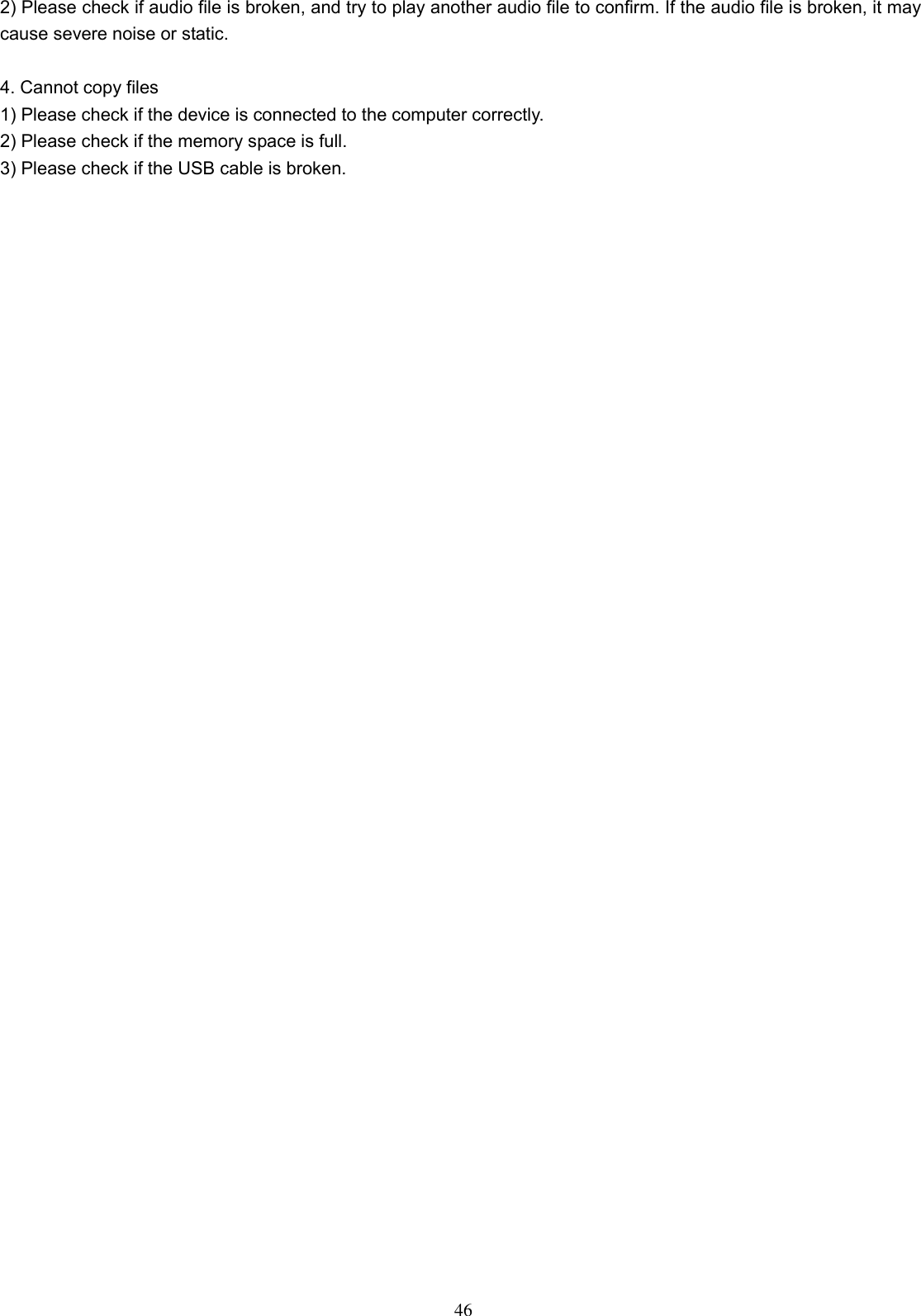  46 2) Please check if audio file is broken, and try to play another audio file to confirm. If the audio file is broken, it may cause severe noise or static.    4. Cannot copy files   1) Please check if the device is connected to the computer correctly.   2) Please check if the memory space is full. 3) Please check if the USB cable is broken.   