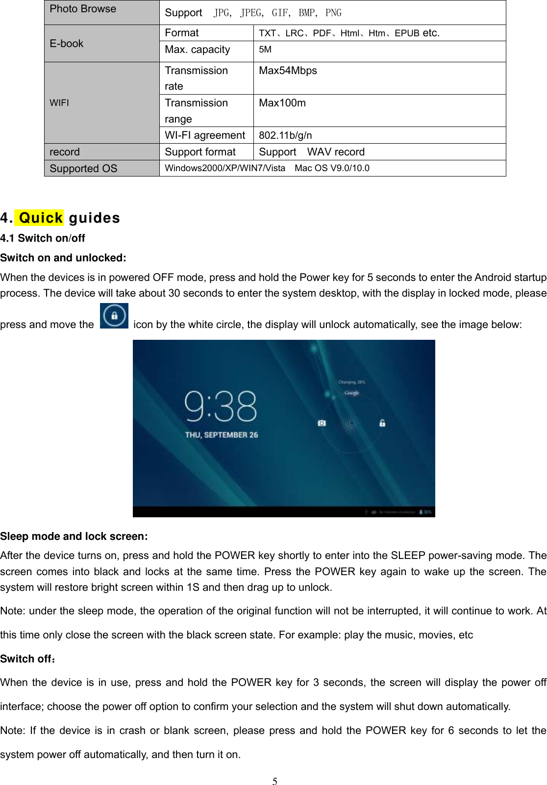  5 Photo Browse Support    JPG, JPEG, GIF, BMP, PNG E-book Format   TXT、LRC、PDF、Html、Htm、EPUB etc. Max. capacity 5M WIFI Transmission rate Max54Mbps Transmission range Max100m WI-FI agreement 802.11b/g/n record Support format Support    WAV record Supported OS Windows2000/XP/WIN7/Vista    Mac OS V9.0/10.0  4. Quick guides   4.1 Switch on/off Switch on and unlocked: When the devices is in powered OFF mode, press and hold the Power key for 5 seconds to enter the Android startup process. The device will take about 30 seconds to enter the system desktop, with the display in locked mode, please press and move the   icon by the white circle, the display will unlock automatically, see the image below:  Sleep mode and lock screen: After the device turns on, press and hold the POWER key shortly to enter into the SLEEP power-saving mode. The screen comes into black and locks at the same time. Press the POWER key again to wake up the screen. The system will restore bright screen within 1S and then drag up to unlock. Note: under the sleep mode, the operation of the original function will not be interrupted, it will continue to work. At this time only close the screen with the black screen state. For example: play the music, movies, etc Switch off： When the device is in use, press and hold the POWER key for 3 seconds, the screen will display the power off interface; choose the power off option to confirm your selection and the system will shut down automatically. Note: If the device is in crash or blank screen, please press and hold the POWER key for 6 seconds to let the system power off automatically, and then turn it on. 