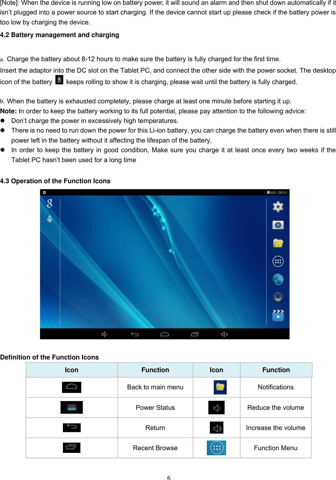  6 [Note]: When the device is running low on battery power, it will sound an alarm and then shut down automatically if it isn’t plugged into a power source to start charging. If the device cannot start up please check if the battery power is too low by charging the device. 4.2 Battery management and charging  a. Charge the battery about 8-12 hours to make sure the battery is fully charged for the first time. Insert the adaptor into the DC slot on the Tablet PC, and connect the other side with the power socket. The desktop icon of the battery    keeps rolling to show it is charging, please wait until the battery is fully charged.                                  b. When the battery is exhausted completely, please charge at least one minute before starting it up. Note: In order to keep the battery working to its full potential, please pay attention to the following advice:    Don’t charge the power in excessively high temperatures.   There is no need to run down the power for this Li-ion battery, you can charge the battery even when there is still power left in the battery without it affecting the lifespan of the battery.   In order to keep the battery in good condition, Make sure you charge it at least once every two weeks if the Tablet PC hasn’t been used for a long time  4.3 Operation of the Function Icons   Definition of the Function Icons Icon Function Icon Function  Back to main menu  Notifications  Power Status  Reduce the volume  Return  Increase the volume  Recent Browse  Function Menu 