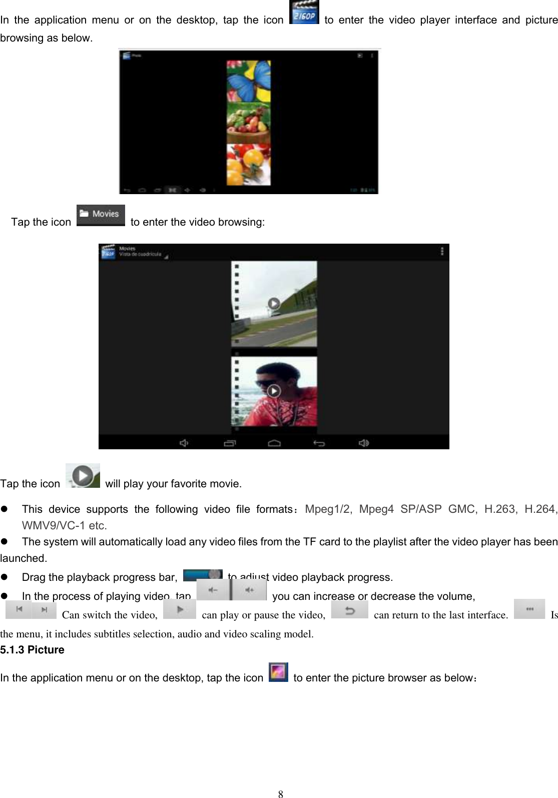  8 In  the  application  menu  or  on  the  desktop,  tap  the  icon    to  enter  the  video  player  interface  and  picture browsing as below.                                   Tap the icon   to enter the video browsing:  Tap the icon    will play your favorite movie.   This  device  supports  the  following  video  file  formats：Mpeg1/2,  Mpeg4  SP/ASP  GMC,  H.263,  H.264, WMV9/VC-1 etc.   The system will automatically load any video files from the TF card to the playlist after the video player has been launched.   Drag the playback progress bar,    to adjust video playback progress.   In the process of playing video, tap    you can increase or decrease the volume,     Can switch the video,    can play or pause the video,    can return to the last interface.    Is the menu, it includes subtitles selection, audio and video scaling model. 5.1.3 Picture In the application menu or on the desktop, tap the icon    to enter the picture browser as below： 