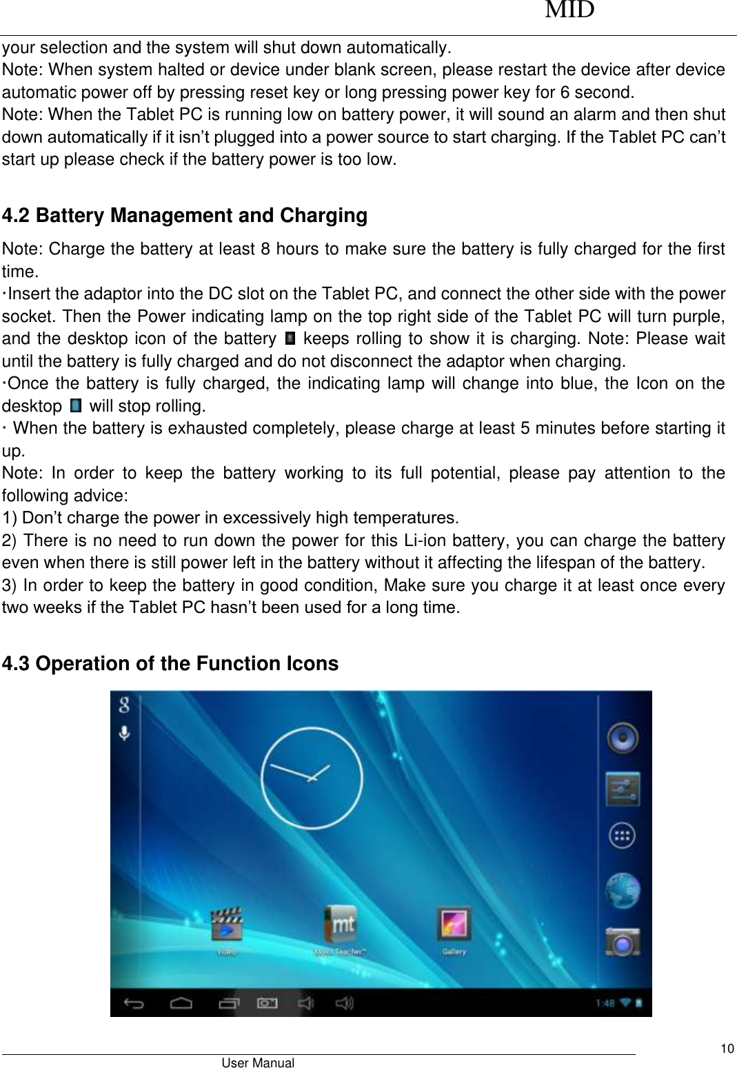      MID                                        User Manual     10 your selection and the system will shut down automatically.   Note: When system halted or device under blank screen, please restart the device after device automatic power off by pressing reset key or long pressing power key for 6 second. Note: When the Tablet PC is running low on battery power, it will sound an alarm and then shut down automatically if it isn’t plugged into a power source to start charging. If the Tablet PC can’t start up please check if the battery power is too low.  4.2 Battery Management and Charging Note: Charge the battery at least 8 hours to make sure the battery is fully charged for the first time.   ·Insert the adaptor into the DC slot on the Tablet PC, and connect the other side with the power socket. Then the Power indicating lamp on the top right side of the Tablet PC will turn purple, and the desktop icon of the battery    keeps rolling to show it is charging. Note: Please wait until the battery is fully charged and do not disconnect the adaptor when charging.   ·O nce the battery is fully charged, the indicating lamp will change into blue, the Icon on the desktop    will stop rolling.   · When the battery is exhausted completely, please charge at least 5 minutes before starting it up.   Note:  In  order  to  keep  the  battery  working  to  its  full  potential,  please  pay  attention  to  the following advice:   1) Don’t charge the power in excessively high temperatures.   2) There is no need to run down the power for this Li-ion battery, you can charge the battery even when there is still power left in the battery without it affecting the lifespan of the battery.   3) In order to keep the battery in good condition, Make sure you charge it at least once every two weeks if the Tablet PC hasn’t been used for a long time.  4.3 Operation of the Function Icons  