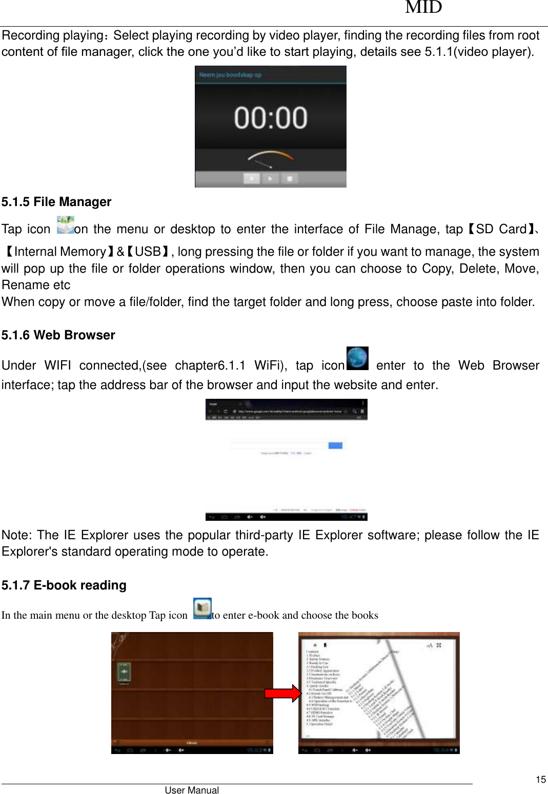      MID                                        User Manual     15 Recording playing：Select playing recording by video player, finding the recording files from root content of file manager, click the one you’d like to start playing, details see 5.1.1(video player).  5.1.5 File Manager Tap icon  on the menu or desktop to  enter the interface of File Manage, tap【SD Card】、【Internal Memory】&amp;【USB】, long pressing the file or folder if you want to manage, the system will pop up the file or folder operations window, then you can choose to Copy, Delete, Move, Rename etc When copy or move a file/folder, find the target folder and long press, choose paste into folder.    5.1.6 Web Browser   Under  WIFI  connected,(see  chapter6.1.1  WiFi),  tap  icon   enter  to  the  Web  Browser interface; tap the address bar of the browser and input the website and enter.    Note: The IE Explorer uses the popular third-party IE Explorer software; please follow the IE Explorer&apos;s standard operating mode to operate.    5.1.7 E-book reading   In the main menu or the desktop Tap icon  to enter e-book and choose the books       