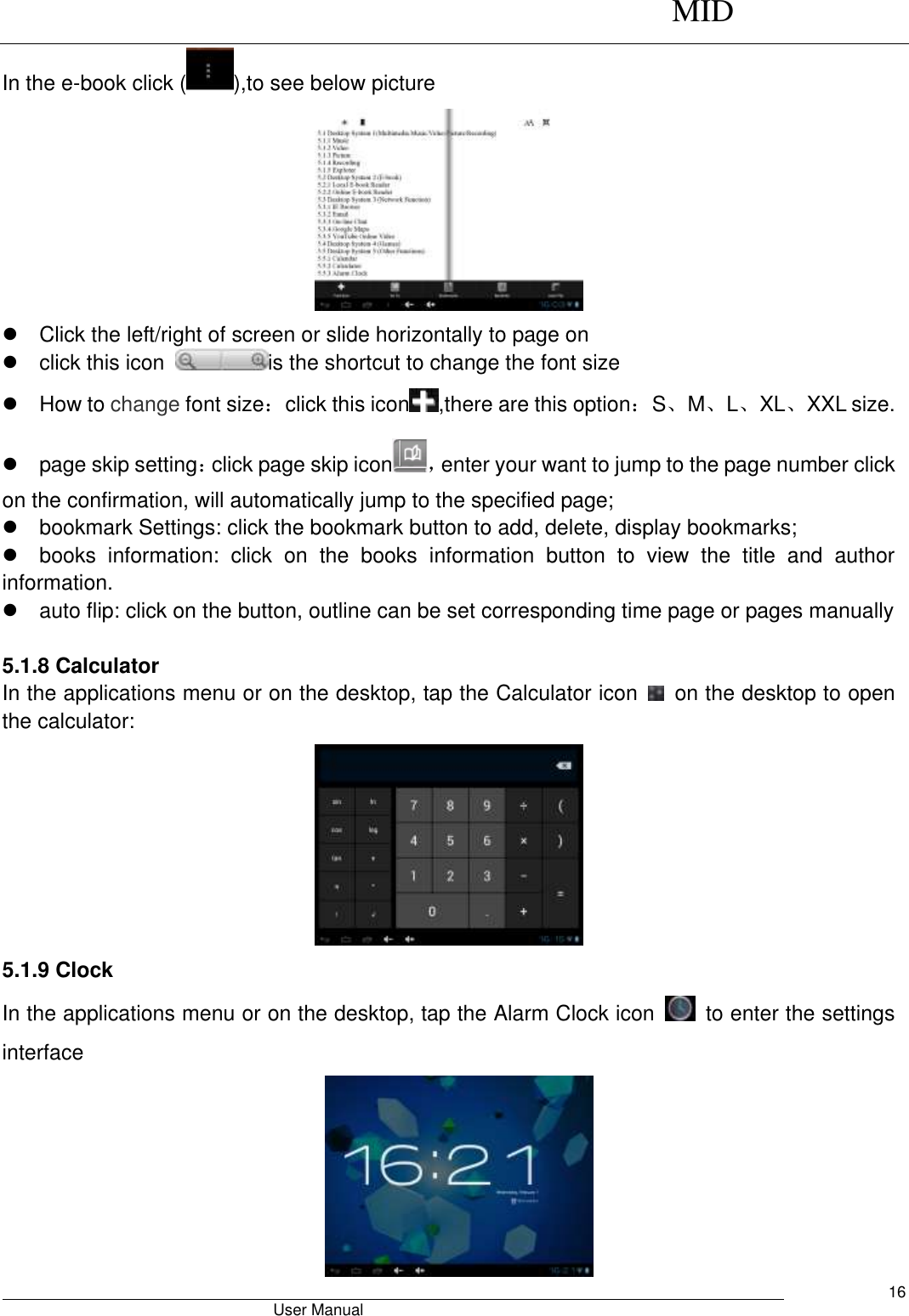      MID                                        User Manual     16 In the e-book click ( ),to see below picture    Click the left/right of screen or slide horizontally to page on   click this icon  is the shortcut to change the font size     How to change font size：click this icon ,there are this option：S、M、L、XL、XXL size.   page skip setting：click page skip icon ，enter your want to jump to the page number click on the confirmation, will automatically jump to the specified page;   bookmark Settings: click the bookmark button to add, delete, display bookmarks;   books  information:  click  on  the  books  information  button  to  view  the  title  and  author information.   auto flip: click on the button, outline can be set corresponding time page or pages manually  5.1.8 Calculator In the applications menu or on the desktop, tap the Calculator icon    on the desktop to open the calculator:    5.1.9 Clock In the applications menu or on the desktop, tap the Alarm Clock icon    to enter the settings interface  