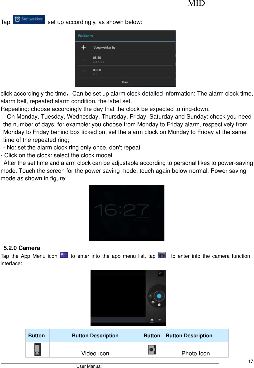      MID                                        User Manual     17 Tap    set up accordingly, as shown below:  click accordingly the time，Can be set up alarm clock detailed information: The alarm clock time, alarm bell, repeated alarm condition, the label set. Repeating: choose accordingly the day that the clock be expected to ring-down. - On Monday, Tuesday, Wednesday, Thursday, Friday, Saturday and Sunday: check you need the number of days, for example: you choose from Monday to Friday alarm, respectively from Monday to Friday behind box ticked on, set the alarm clock on Monday to Friday at the same time of the repeated ring; - No: set the alarm clock ring only once, don&apos;t repeat - Click on the clock: select the clock model   After the set time and alarm clock can be adjustable according to personal likes to power-saving mode. Touch the screen for the power saving mode, touch again below normal. Power saving mode as shown in figure:                           5.2.0 Camera   Tap  the  App  Menu  icon    to  enter  into  the  app  menu  list,  tap      to  enter  into  the  camera  function interface:      Button Button Description Button Button Description  Video Icon  Photo Icon 