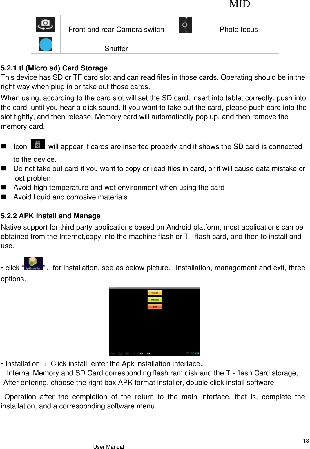      MID                                        User Manual     18  Front and rear Camera switch  Photo focus  Shutter    5.2.1 tf (Micro sd) Card Storage This device has SD or TF card slot and can read files in those cards. Operating should be in the right way when plug in or take out those cards.   When using, according to the card slot will set the SD card, insert into tablet correctly, push into the card, until you hear a click sound. If you want to take out the card, please push card into the slot tightly, and then release. Memory card will automatically pop up, and then remove the memory card.   Icon    will appear if cards are inserted properly and it shows the SD card is connected to the device.     Do not take out card if you want to copy or read files in card, or it will cause data mistake or lost problem   Avoid high temperature and wet environment when using the card     Avoid liquid and corrosive materials.  5.2.2 APK Install and Manage Native support for third party applications based on Android platform, most applications can be obtained from the Internet,copy into the machine flash or T - flash card, and then to install and use. • click “ ”，for installation, see as below picture：Installation, management and exit, three options.  • Installation  ：Click install, enter the Apk installation interface。 Internal Memory and SD Card corresponding flash ram disk and the T - flash Card storage; After entering, choose the right box APK format installer, double click install software. Operation  after  the  completion  of  the  return  to  the  main  interface,  that  is,  complete  the installation, and a corresponding software menu. 