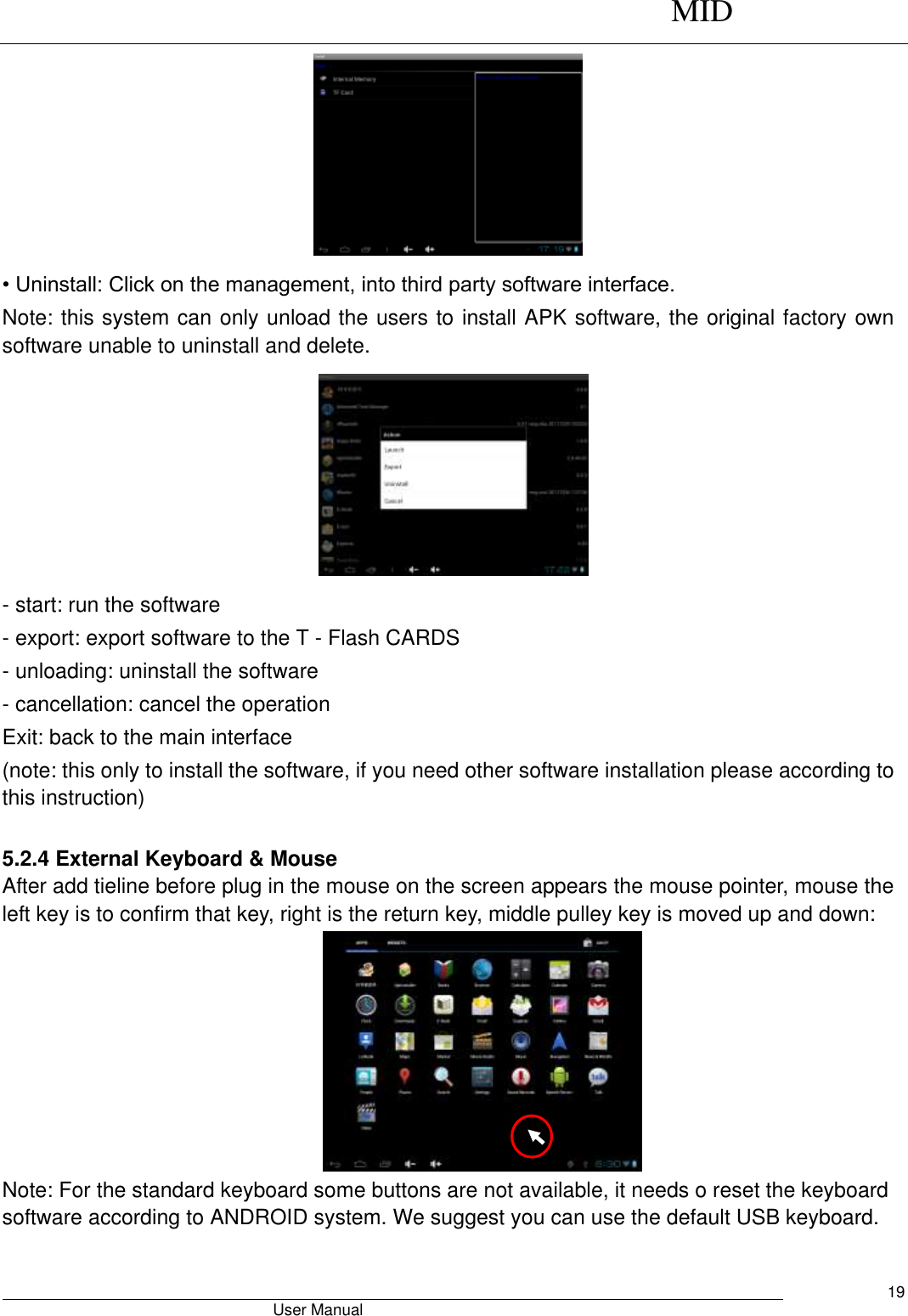      MID                                        User Manual     19  • Uninstall: Click on the management, into third party software interface. Note: this system can only unload the users to install APK software, the original factory own software unable to uninstall and delete.  - start: run the software - export: export software to the T - Flash CARDS - unloading: uninstall the software - cancellation: cancel the operation Exit: back to the main interface (note: this only to install the software, if you need other software installation please according to this instruction)        5.2.4 External Keyboard &amp; Mouse After add tieline before plug in the mouse on the screen appears the mouse pointer, mouse the left key is to confirm that key, right is the return key, middle pulley key is moved up and down:  Note: For the standard keyboard some buttons are not available, it needs o reset the keyboard software according to ANDROID system. We suggest you can use the default USB keyboard.  