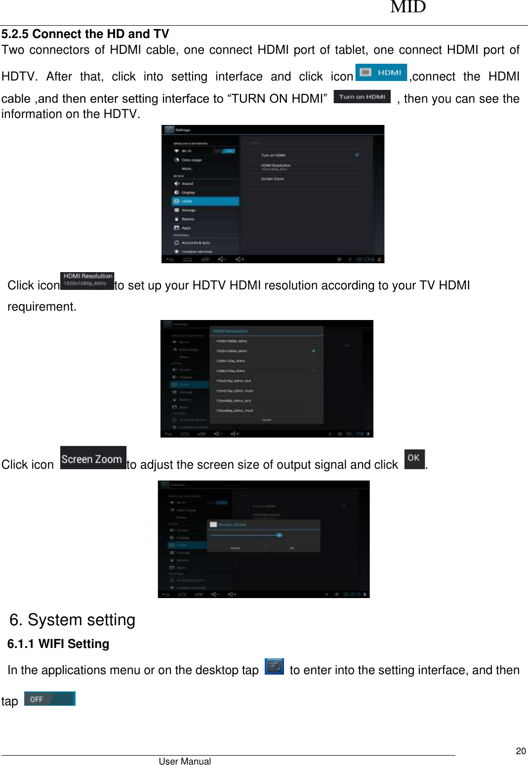      MID                                        User Manual     20 5.2.5 Connect the HD and TV Two connectors of HDMI cable, one connect HDMI port of tablet, one connect HDMI port of HDTV.  After  that,  click  into  setting  interface  and  click  icon ,connect  the  HDMI cable ,and then enter setting interface to “TURN ON HDMI”    , then you can see the information on the HDTV.    Click icon to set up your HDTV HDMI resolution according to your TV HDMI requirement.  Click icon  to adjust the screen size of output signal and click  .  6. System setting 6.1.1 WIFI Setting In the applications menu or on the desktop tap    to enter into the setting interface, and then tap     