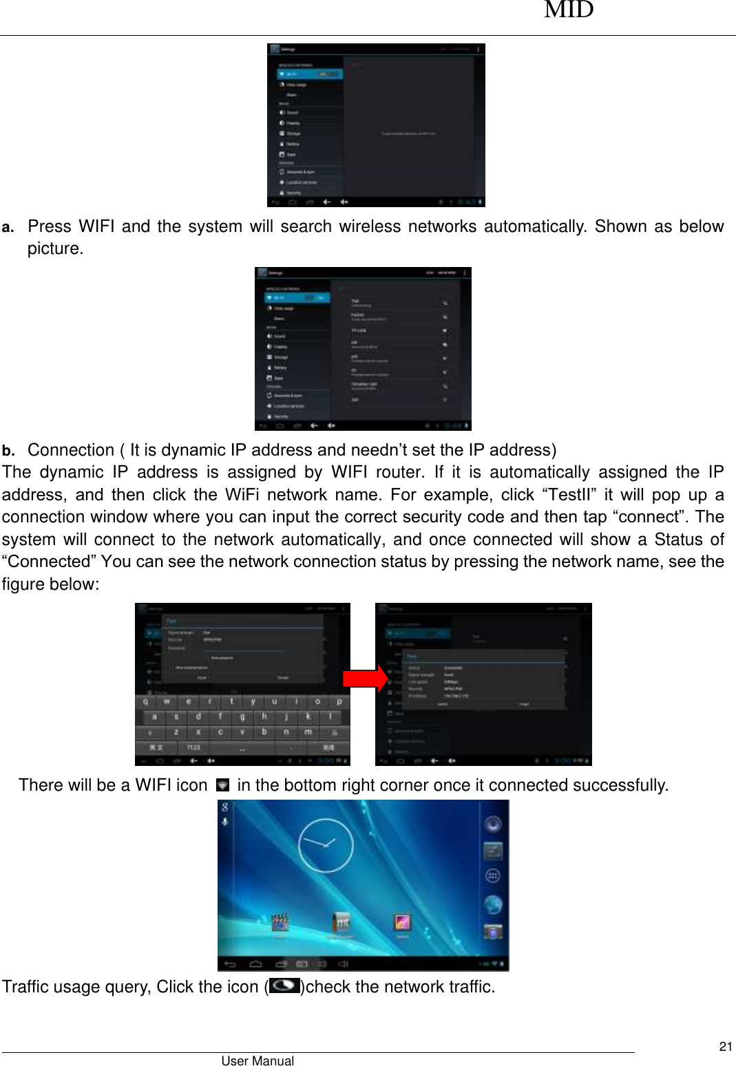      MID                                        User Manual     21  a. Press WIFI and the system will search wireless networks automatically. Shown as below picture.    b. Connection ( It is dynamic IP address and needn’t set the IP address) The  dynamic  IP  address  is  assigned  by  WIFI  router.  If  it  is  automatically  assigned  the  IP address,  and  then  click  the  WiFi  network  name.  For  example,  click  “TestII”  it  will  pop  up  a connection window where you can input the correct security code and then tap “connect”. The system will connect to the network automatically, and once connected will show a Status of “Connected” You can see the network connection status by pressing the network name, see the figure below:           There will be a WIFI icon    in the bottom right corner once it connected successfully.    Traffic usage query, Click the icon ( )check the network traffic. 