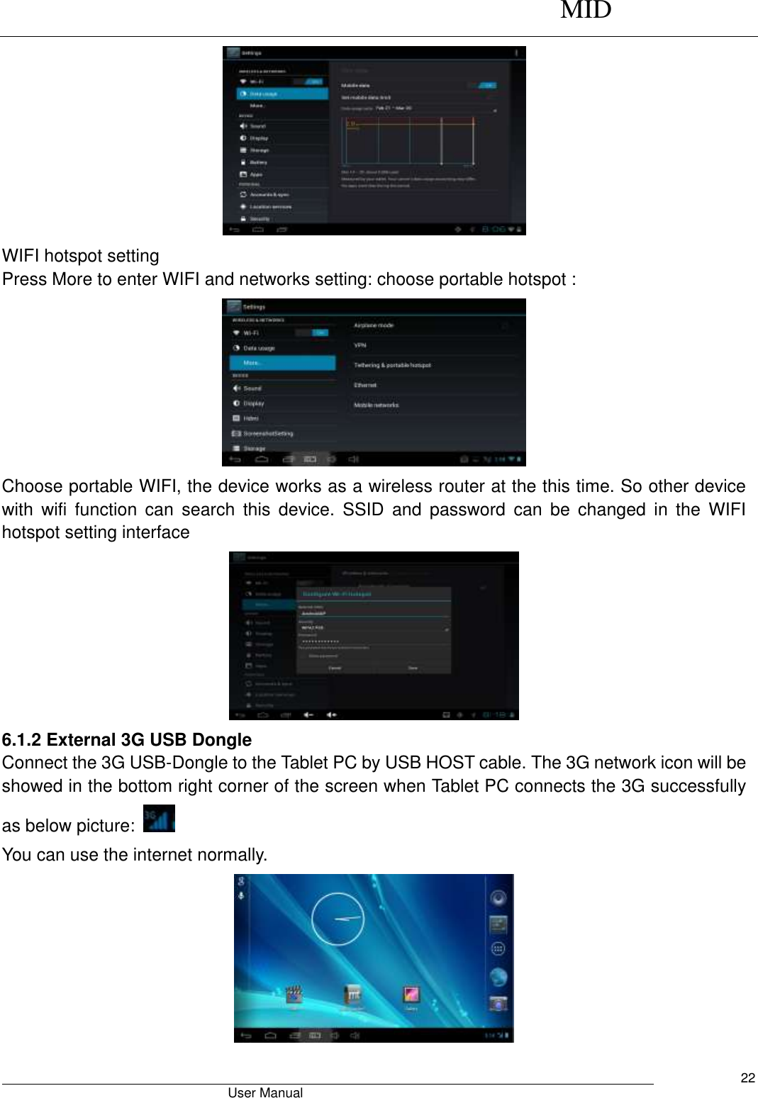      MID                                        User Manual     22  WIFI hotspot setting Press More to enter WIFI and networks setting: choose portable hotspot :  Choose portable WIFI, the device works as a wireless router at the this time. So other device with  wifi  function  can  search  this  device.  SSID  and  password  can  be  changed  in  the  WIFI hotspot setting interface  6.1.2 External 3G USB Dongle   Connect the 3G USB-Dongle to the Tablet PC by USB HOST cable. The 3G network icon will be showed in the bottom right corner of the screen when Tablet PC connects the 3G successfully as below picture:     You can use the internet normally.  