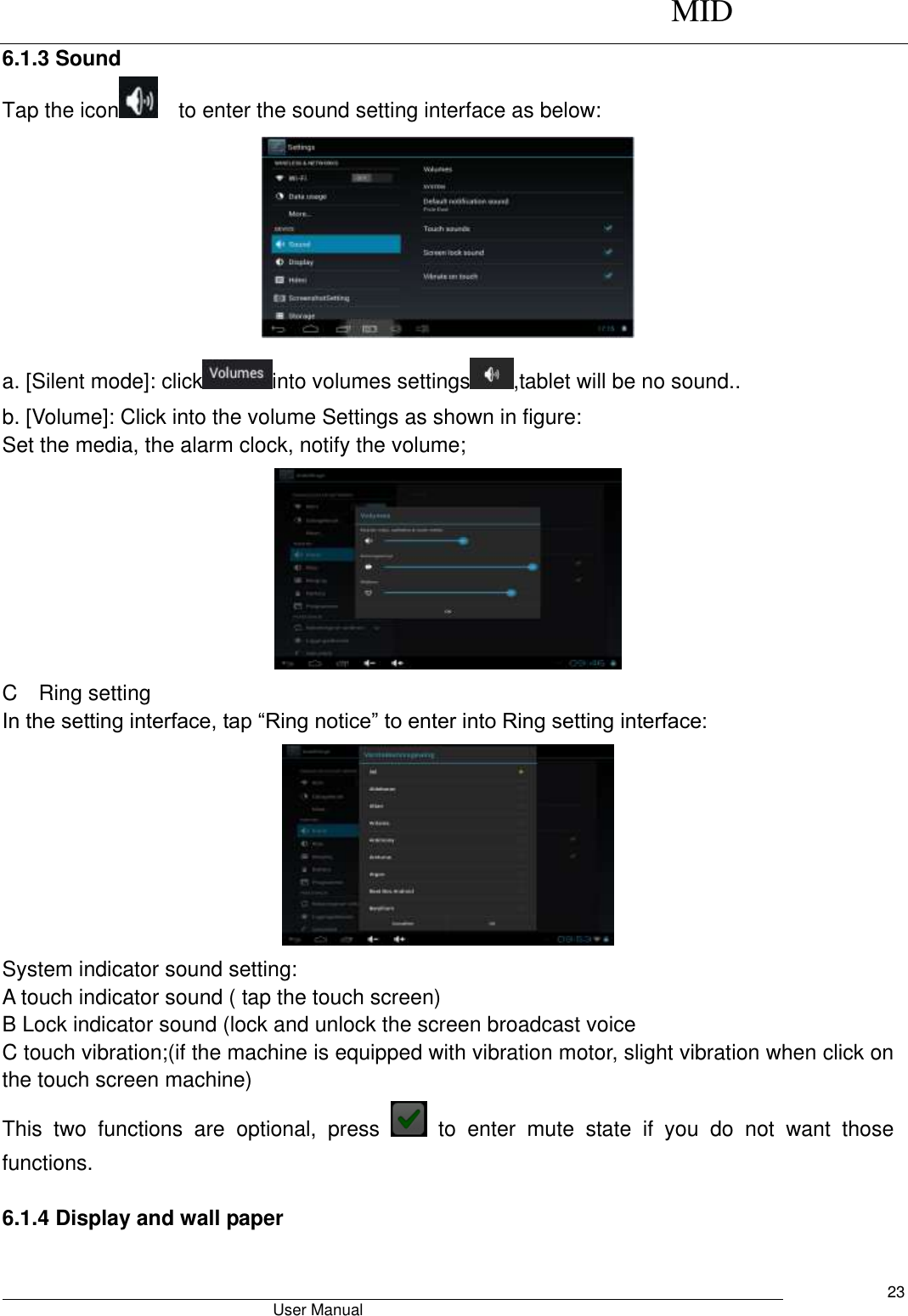      MID                                        User Manual     23 6.1.3 Sound Tap the icon   to enter the sound setting interface as below:    a. [Silent mode]: click into volumes settings ,tablet will be no sound.. b. [Volume]: Click into the volume Settings as shown in figure: Set the media, the alarm clock, notify the volume;  C    Ring setting In the setting interface, tap “Ring notice” to enter into Ring setting interface:  System indicator sound setting: A touch indicator sound ( tap the touch screen) B Lock indicator sound (lock and unlock the screen broadcast voice   C touch vibration;(if the machine is equipped with vibration motor, slight vibration when click on the touch screen machine) This  two  functions  are  optional,  press    to  enter  mute  state  if  you  do  not  want  those functions.    6.1.4 Display and wall paper 