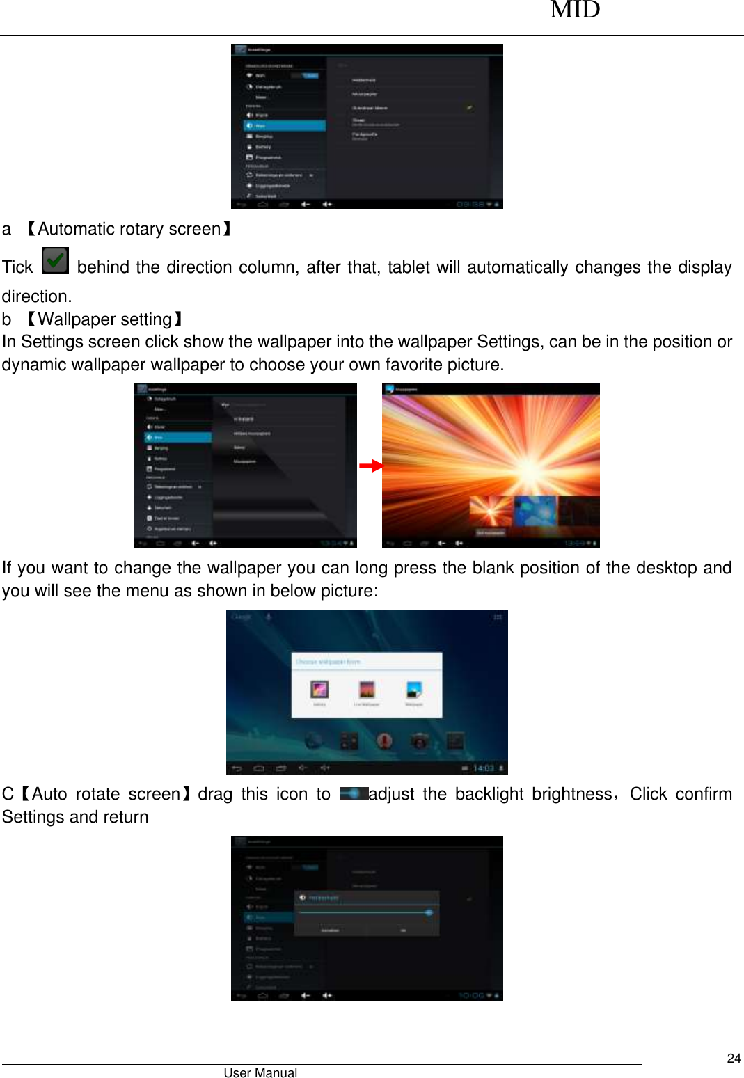      MID                                        User Manual     24  a  【Automatic rotary screen】 Tick    behind the direction column, after that, tablet will automatically changes the display direction. b  【Wallpaper setting】 In Settings screen click show the wallpaper into the wallpaper Settings, can be in the position or dynamic wallpaper wallpaper to choose your own favorite picture.      If you want to change the wallpaper you can long press the blank position of the desktop and you will see the menu as shown in below picture:  C【Auto  rotate  screen】drag  this  icon  to  adjust  the  backlight  brightness，Click  confirm Settings and return   