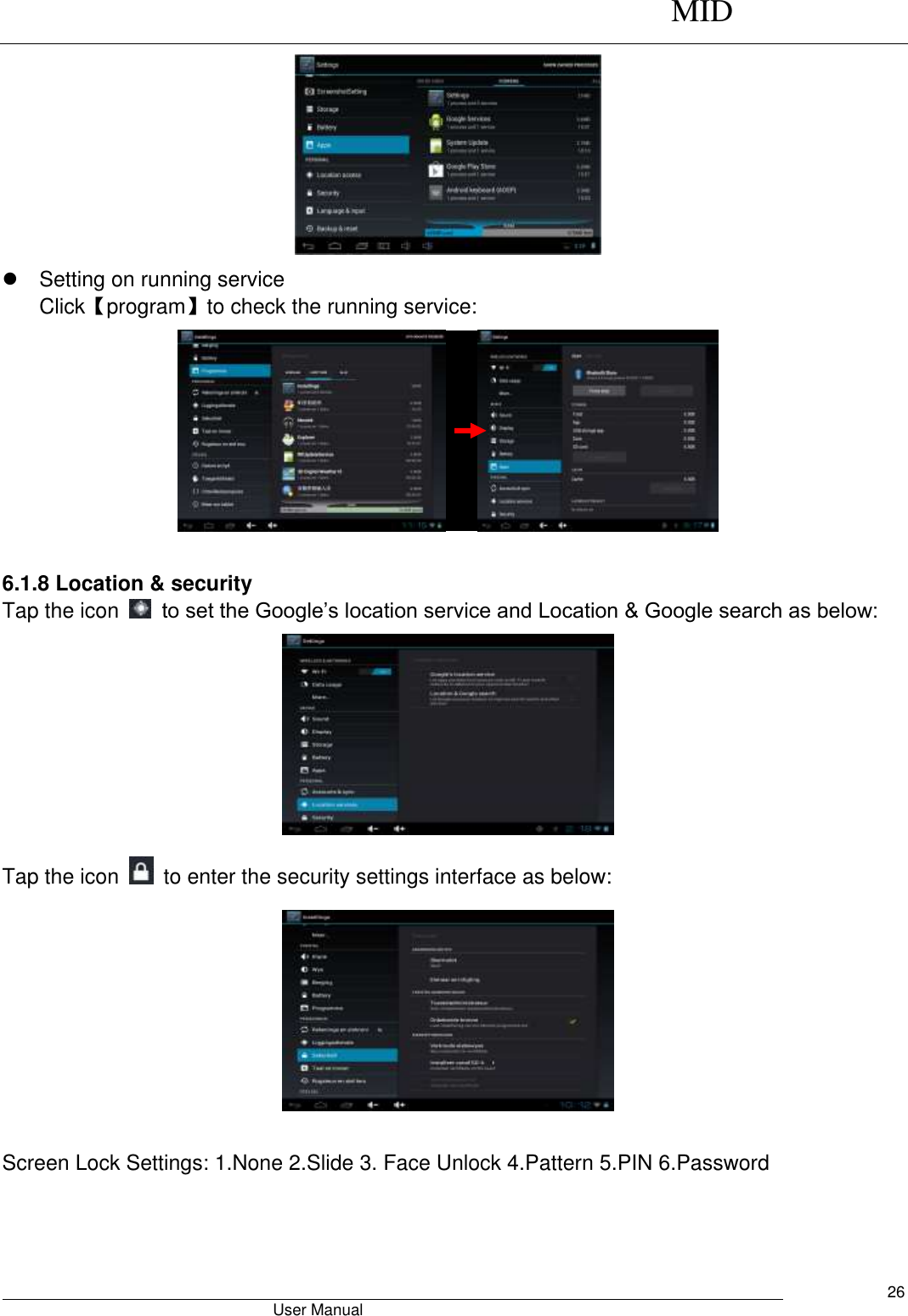      MID                                        User Manual     26    Setting on running service Click【program】to check the running service:       6.1.8 Location &amp; security Tap the icon    to set the Google’s location service and Location &amp; Google search as below:  Tap the icon    to enter the security settings interface as below:   Screen Lock Settings: 1.None 2.Slide 3. Face Unlock 4.Pattern 5.PIN 6.Password 