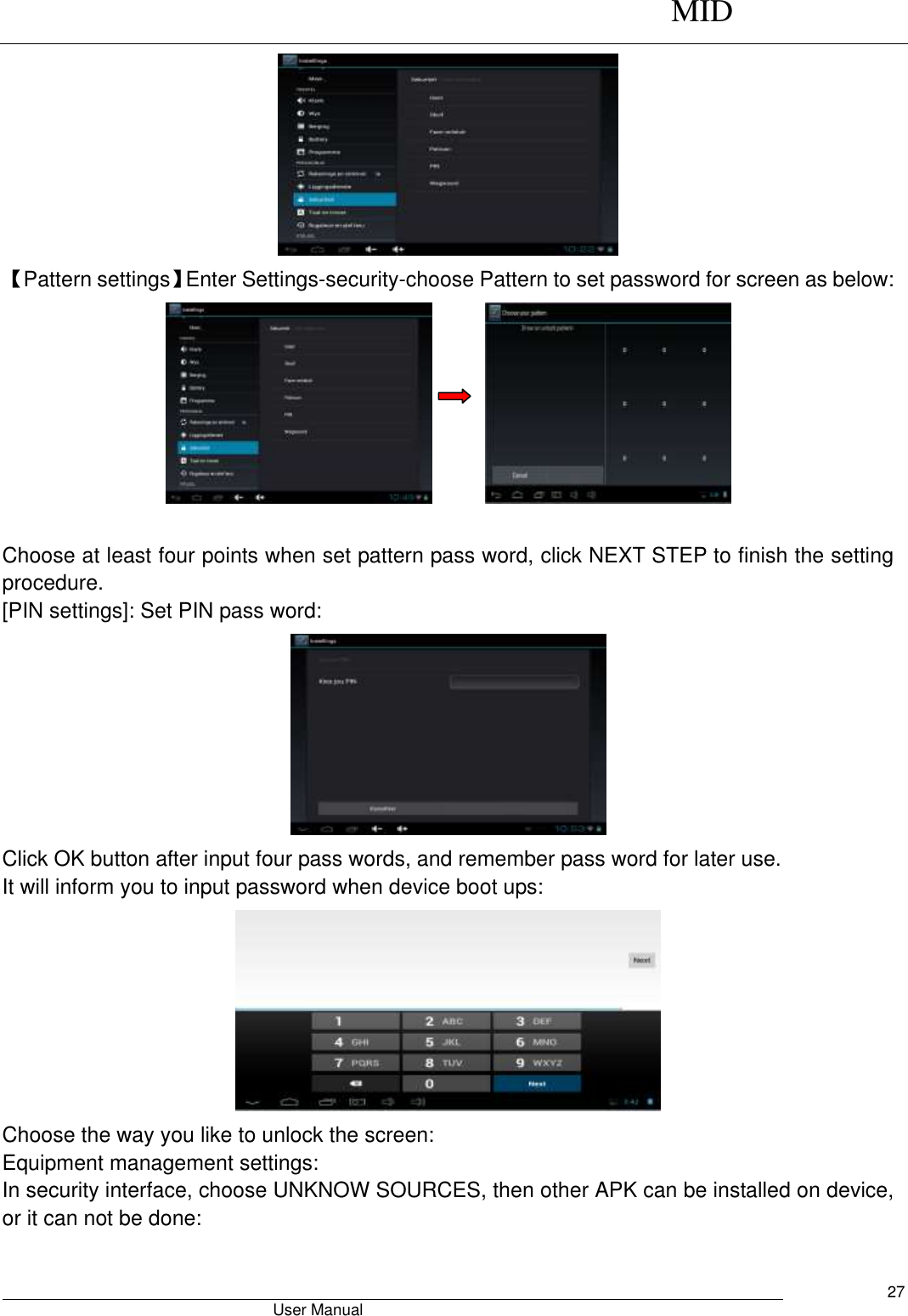      MID                                        User Manual     27  【Pattern settings】Enter Settings-security-choose Pattern to set password for screen as below:         Choose at least four points when set pattern pass word, click NEXT STEP to finish the setting procedure. [PIN settings]: Set PIN pass word:  Click OK button after input four pass words, and remember pass word for later use. It will inform you to input password when device boot ups:  Choose the way you like to unlock the screen: Equipment management settings: In security interface, choose UNKNOW SOURCES, then other APK can be installed on device, or it can not be done: 