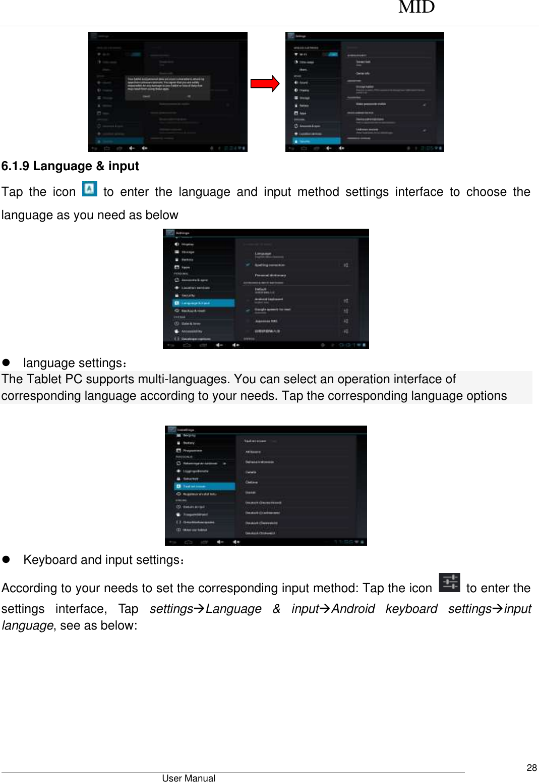      MID                                        User Manual     28                6.1.9 Language &amp; input Tap  the  icon    to  enter  the  language  and  input  method  settings  interface  to  choose  the language as you need as below    language settings： The Tablet PC supports multi-languages. You can select an operation interface of corresponding language according to your needs. Tap the corresponding language options       Keyboard and input settings： According to your needs to set the corresponding input method: Tap the icon    to enter the settings  interface,  Tap  settingsLanguage  &amp;  inputAndroid  keyboard  settingsinput language, see as below: 