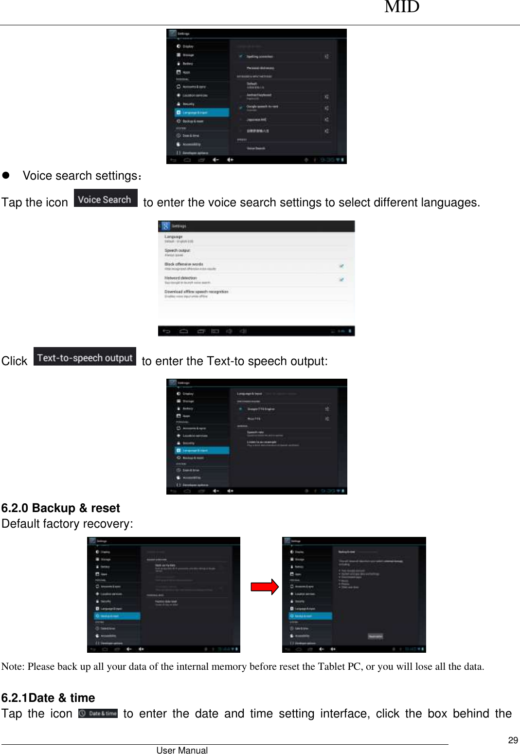      MID                                        User Manual     29    Voice search settings： Tap the icon    to enter the voice search settings to select different languages.  Click    to enter the Text-to speech output:  6.2.0 Backup &amp; reset Default factory recovery:          Note: Please back up all your data of the internal memory before reset the Tablet PC, or you will lose all the data.  6.2.1Date &amp; time Tap  the  icon    to  enter  the  date  and  time  setting  interface,  click  the  box  behind  the 