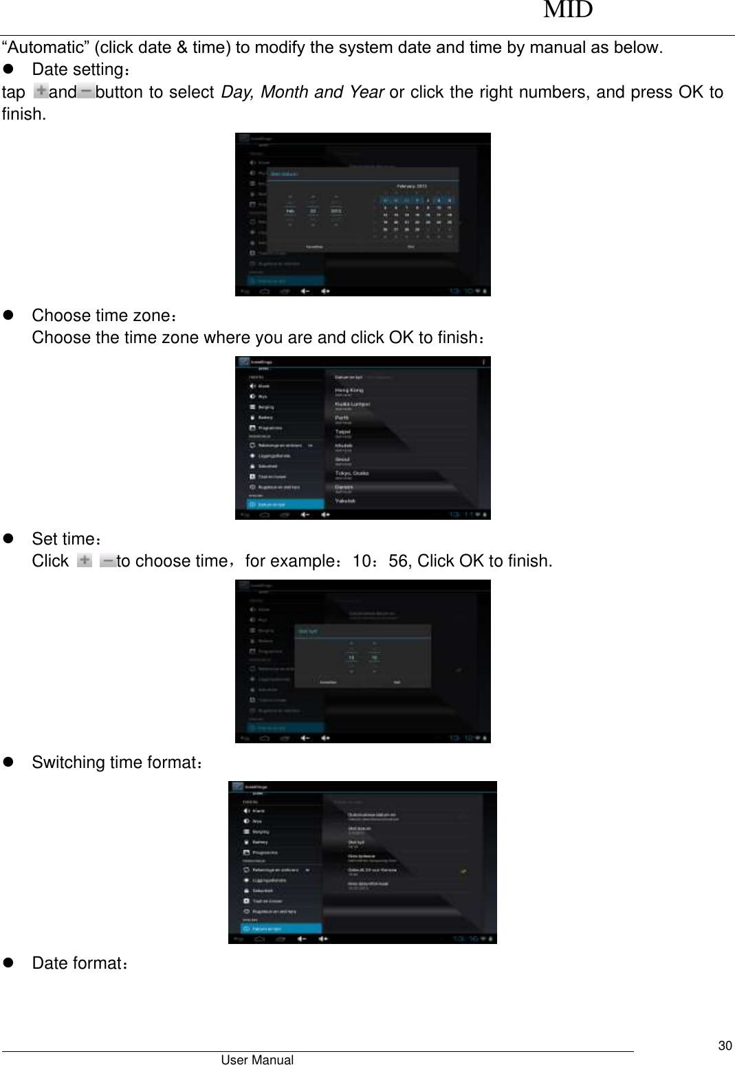      MID                                        User Manual     30 “Automatic” (click date &amp; time) to modify the system date and time by manual as below.   Date setting： tap  and button to select Day, Month and Year or click the right numbers, and press OK to finish.    Choose time zone： Choose the time zone where you are and click OK to finish：    Set time： Click    to choose time，for example：10：56, Click OK to finish.    Switching time format：    Date format： 