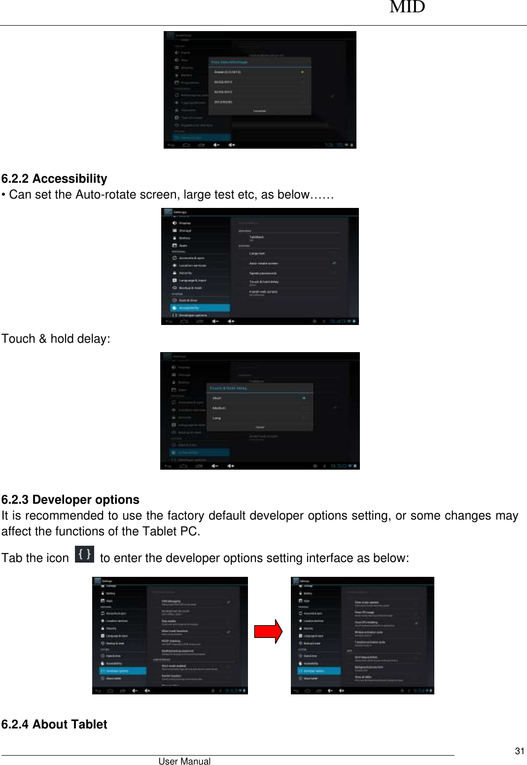      MID                                        User Manual     31   6.2.2 Accessibility • Can set the Auto-rotate screen, large test etc, as below……  Touch &amp; hold delay:   6.2.3 Developer options It is recommended to use the factory default developer options setting, or some changes may affect the functions of the Tablet PC. Tab the icon    to enter the developer options setting interface as below:           6.2.4 About Tablet 