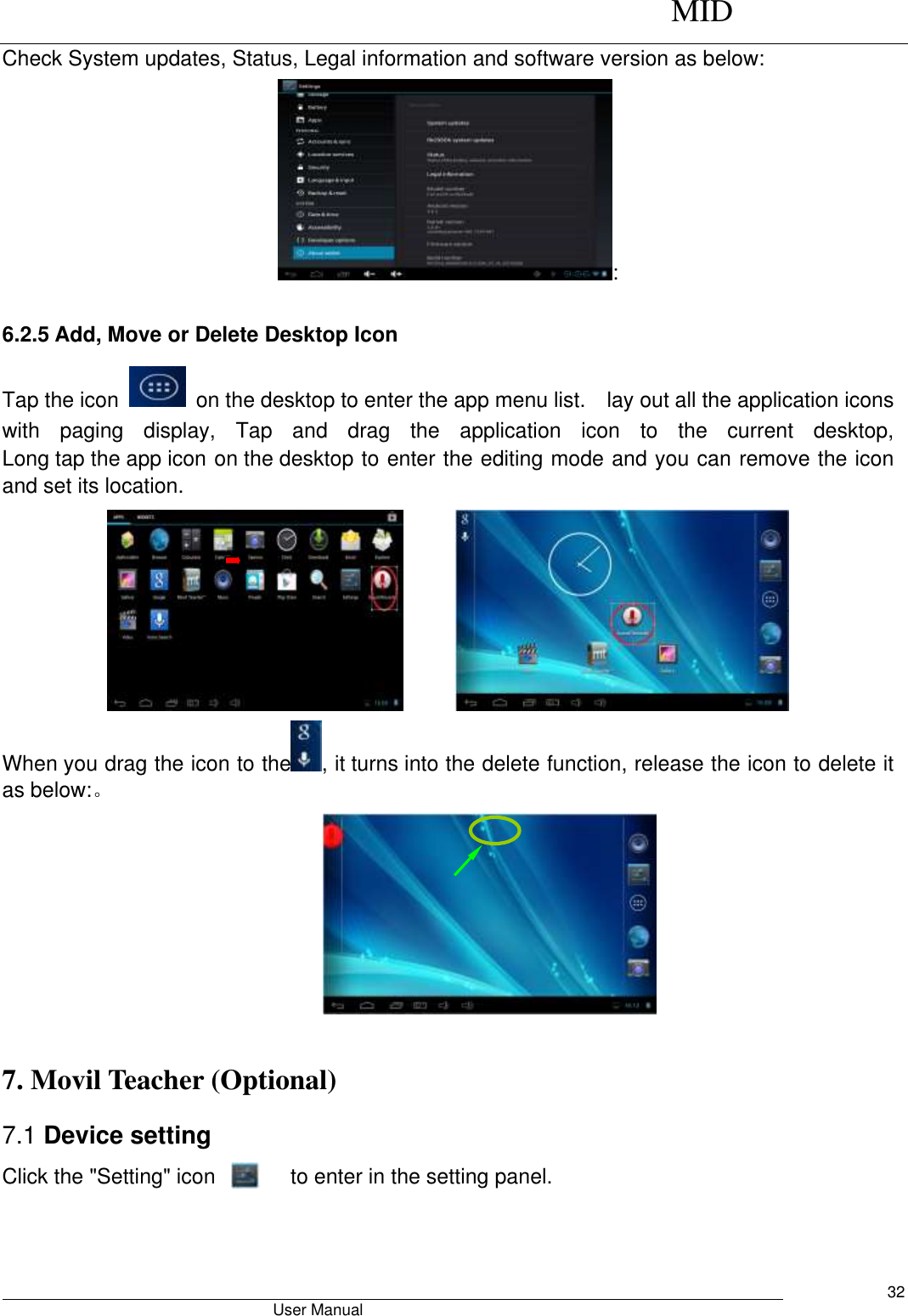      MID                                        User Manual     32 Check System updates, Status, Legal information and software version as below: : 6.2.5 Add, Move or Delete Desktop Icon Tap the icon    on the desktop to enter the app menu list.    lay out all the application icons with  paging  display,  Tap  and  drag  the  application  icon  to  the  current  desktop, Long tap the app icon on the desktop to enter the editing mode and you can remove the icon and set its location.        When you drag the icon to the , it turns into the delete function, release the icon to delete it as below:。   7. Movil Teacher (Optional)   7.1 Device setting Click the &quot;Setting&quot; icon               to enter in the setting panel. 