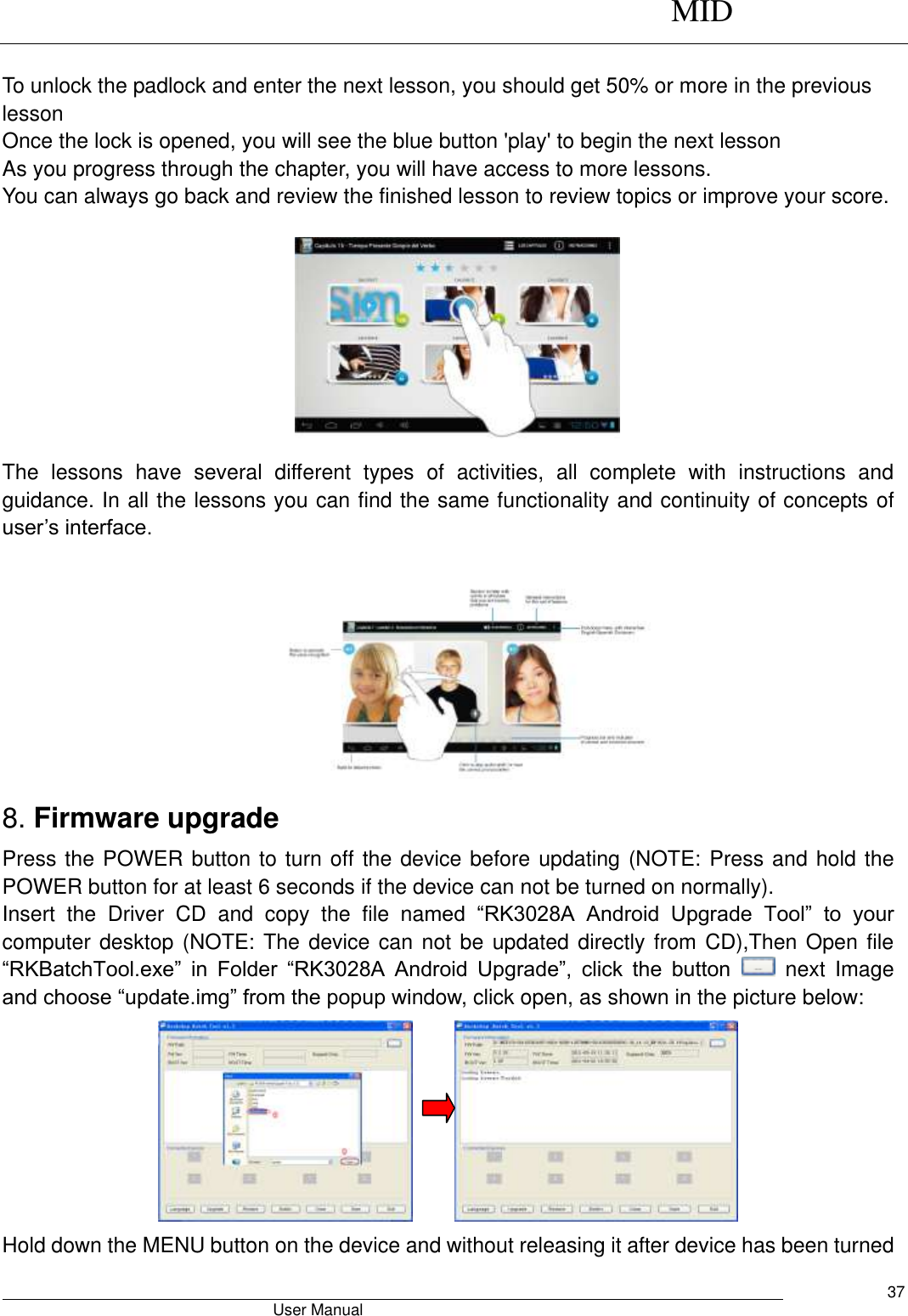      MID                                        User Manual     37                       To unlock the padlock and enter the next lesson, you should get 50% or more in the previous lesson Once the lock is opened, you will see the blue button &apos;play&apos; to begin the next lesson As you progress through the chapter, you will have access to more lessons. You can always go back and review the finished lesson to review topics or improve your score.                                               The  lessons  have  several  different  types  of  activities,  all  complete  with  instructions  and guidance. In all the lessons you can find the same functionality and continuity of concepts of user’s interface.   8. Firmware upgrade Press the POWER button to turn off the device before updating (NOTE: Press and hold the POWER button for at least 6 seconds if the device can not be turned on normally).   Insert  the  Driver  CD  and  copy  the  file  named  “RK3028A  Android  Upgrade  Tool”  to  your computer desktop (NOTE: The device can not be updated directly from CD),Then Open file “RKBatchTool.exe”  in  Folder  “RK3028A  Android  Upgrade”,  click  the  button    next  Image and choose “update.img” from the popup window, click open, as shown in the picture below:       Hold down the MENU button on the device and without releasing it after device has been turned 