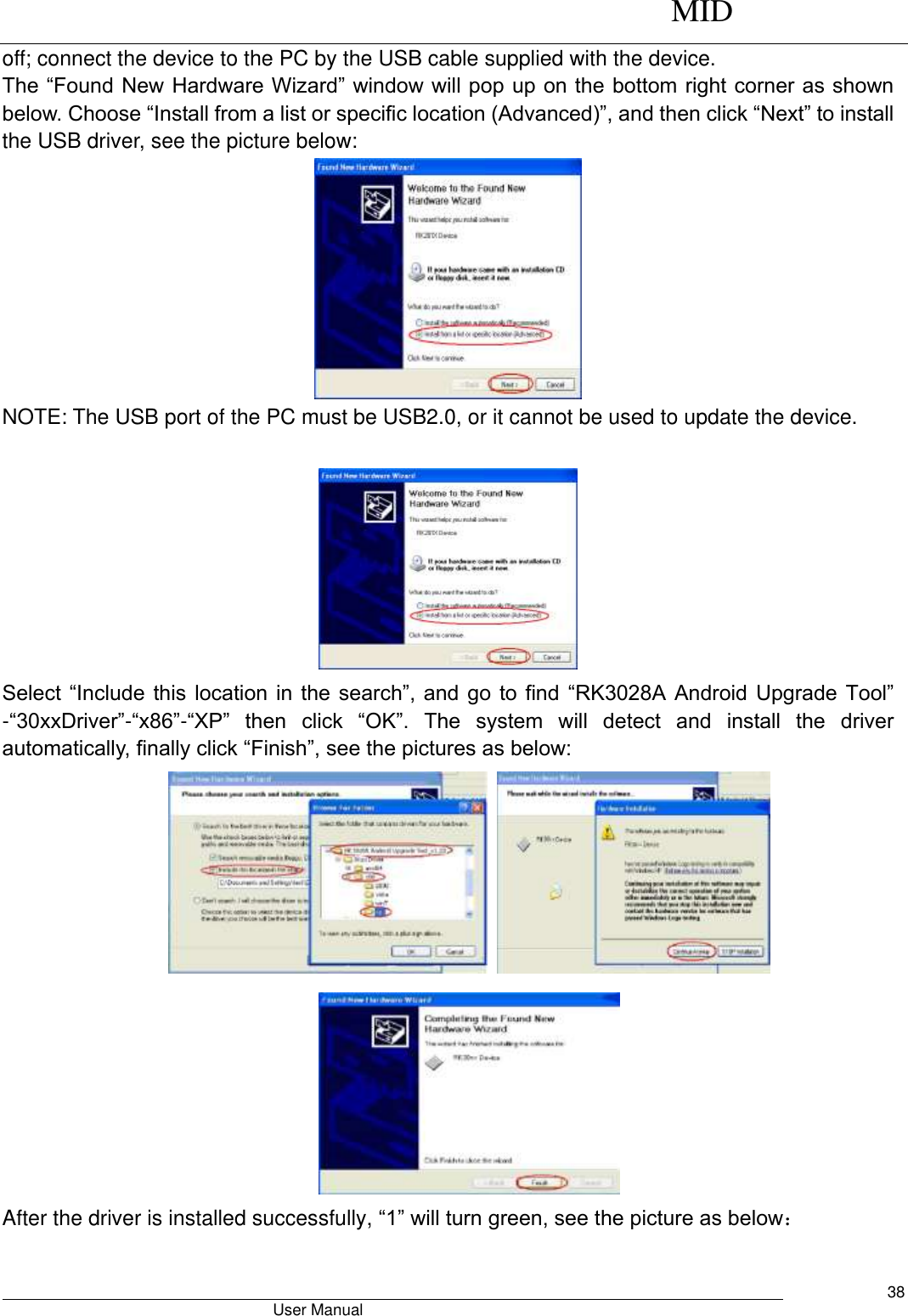      MID                                        User Manual     38 off; connect the device to the PC by the USB cable supplied with the device.   The “Found New Hardware Wizard” window will pop up on the bottom right corner as shown below. Choose “Install from a list or specific location (Advanced)”, and then click “Next” to install the USB driver, see the picture below:    NOTE: The USB port of the PC must be USB2.0, or it cannot be used to update the device.     Select “Include  this location  in the  search”, and  go  to  find  “RK3028A  Android Upgrade  Tool” -“30xxDriver”-“x86”-“XP” then  click  “OK”.  The  system  will  detect  and  install  the  driver automatically, finally click “Finish”, see the pictures as below:       After the driver is installed successfully, “1” will turn green, see the picture as below： 