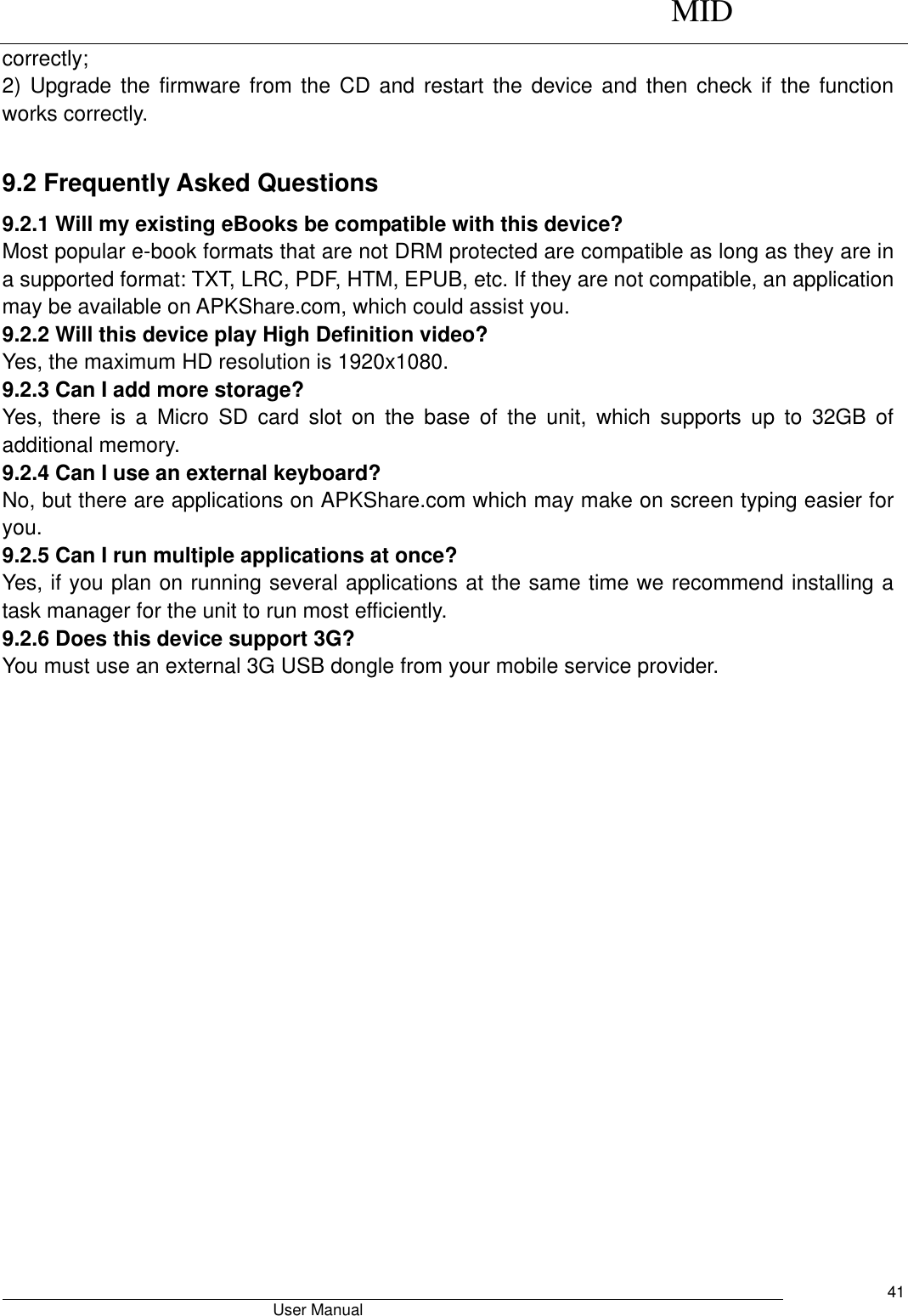      MID                                        User Manual     41 correctly; 2) Upgrade the  firmware from the  CD  and restart the device and  then  check if the  function works correctly.  9.2 Frequently Asked Questions 9.2.1 Will my existing eBooks be compatible with this device? Most popular e-book formats that are not DRM protected are compatible as long as they are in a supported format: TXT, LRC, PDF, HTM, EPUB, etc. If they are not compatible, an application may be available on APKShare.com, which could assist you. 9.2.2 Will this device play High Definition video? Yes, the maximum HD resolution is 1920x1080.   9.2.3 Can I add more storage? Yes,  there  is  a  Micro  SD  card  slot  on  the  base  of  the  unit,  which  supports  up  to  32GB  of additional memory. 9.2.4 Can I use an external keyboard? No, but there are applications on APKShare.com which may make on screen typing easier for you. 9.2.5 Can I run multiple applications at once? Yes, if you plan on running several applications at the same time we recommend installing a task manager for the unit to run most efficiently. 9.2.6 Does this device support 3G? You must use an external 3G USB dongle from your mobile service provider.    