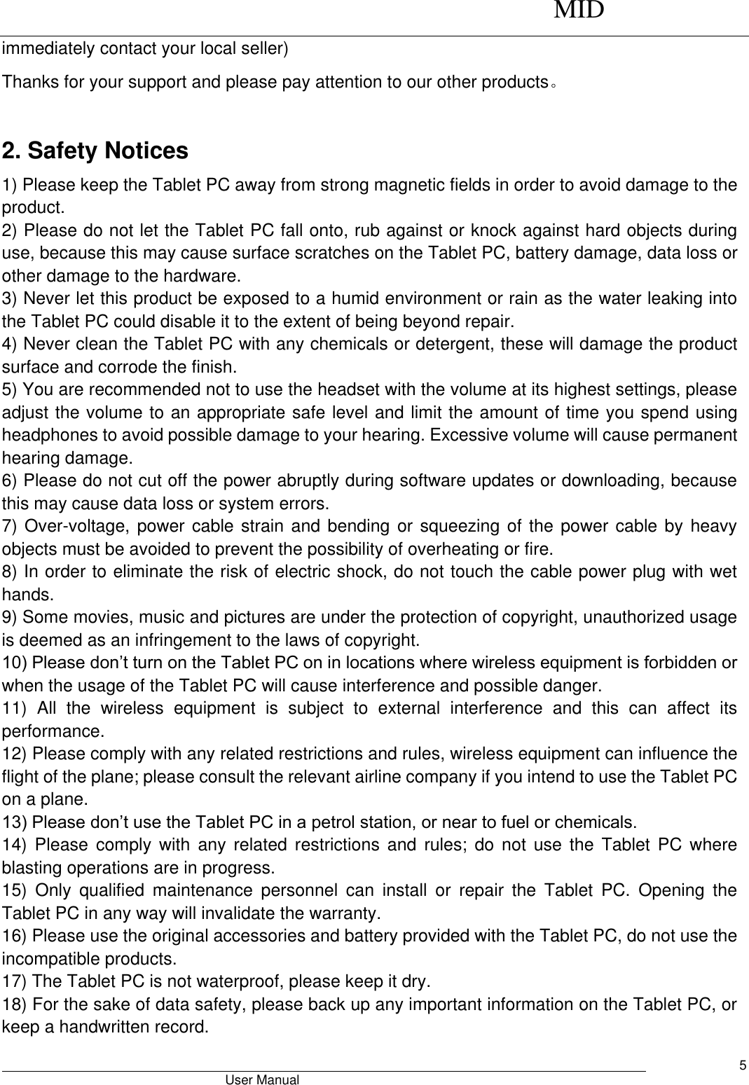      MID                                        User Manual     5 immediately contact your local seller) Thanks for your support and please pay attention to our other products。  2. Safety Notices 1) Please keep the Tablet PC away from strong magnetic fields in order to avoid damage to the product.   2) Please do not let the Tablet PC fall onto, rub against or knock against hard objects during use, because this may cause surface scratches on the Tablet PC, battery damage, data loss or other damage to the hardware.   3) Never let this product be exposed to a humid environment or rain as the water leaking into the Tablet PC could disable it to the extent of being beyond repair.   4) Never clean the Tablet PC with any chemicals or detergent, these will damage the product surface and corrode the finish.   5) You are recommended not to use the headset with the volume at its highest settings, please adjust the volume to an appropriate safe level and limit the amount of time you spend using headphones to avoid possible damage to your hearing. Excessive volume will cause permanent hearing damage.   6) Please do not cut off the power abruptly during software updates or downloading, because this may cause data loss or system errors. 7) Over-voltage, power cable strain and bending or squeezing of the power cable by heavy objects must be avoided to prevent the possibility of overheating or fire.   8) In order to eliminate the risk of electric shock, do not touch the cable power plug with wet hands.   9) Some movies, music and pictures are under the protection of copyright, unauthorized usage is deemed as an infringement to the laws of copyright.   10) Please don’t turn on the Tablet PC on in locations where wireless equipment is forbidden or when the usage of the Tablet PC will cause interference and possible danger.   11)  All  the  wireless  equipment  is  subject  to  external  interference  and  this  can  affect  its performance.   12) Please comply with any related restrictions and rules, wireless equipment can influence the flight of the plane; please consult the relevant airline company if you intend to use the Tablet PC on a plane.   13) Please don’t use the Tablet PC in a petrol station, or near to fuel or chemicals.   14)  Please  comply  with  any  related  restrictions  and  rules;  do  not  use  the  Tablet  PC  where blasting operations are in progress.   15)  Only  qualified  maintenance  personnel  can  install  or  repair  the  Tablet  PC.  Opening  the Tablet PC in any way will invalidate the warranty.   16) Please use the original accessories and battery provided with the Tablet PC, do not use the incompatible products.   17) The Tablet PC is not waterproof, please keep it dry.   18) For the sake of data safety, please back up any important information on the Tablet PC, or keep a handwritten record.   