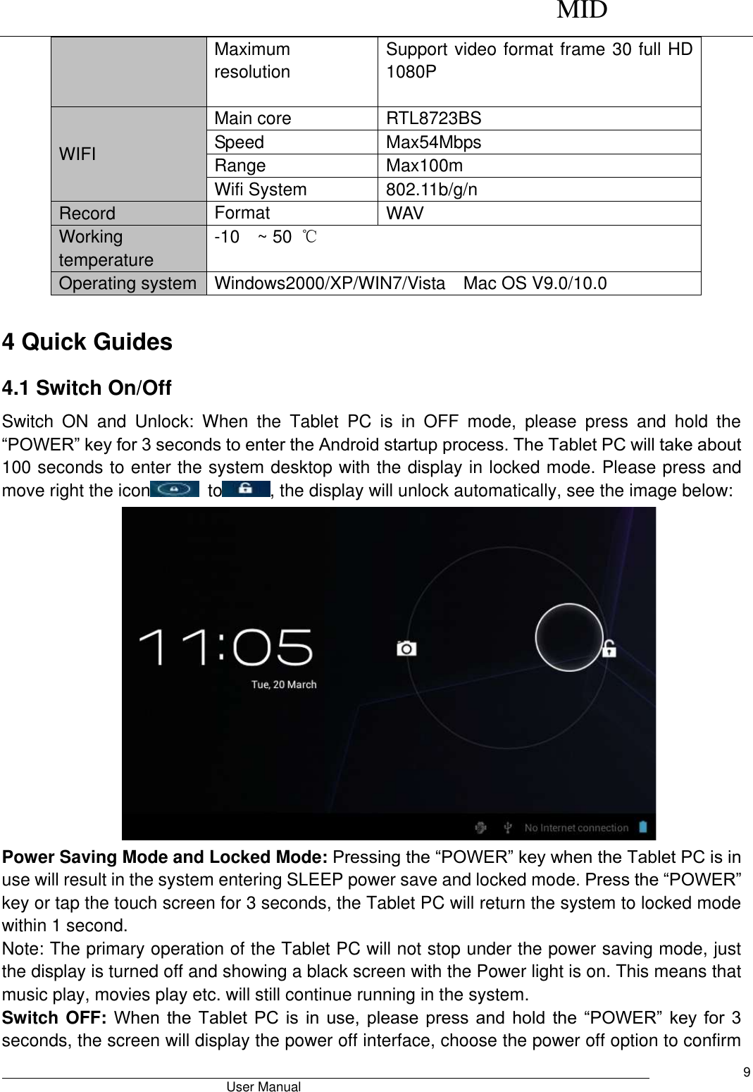      MID                                        User Manual     9 Maximum resolution Support video format frame 30 full HD 1080P  WIFI   Main core RTL8723BS Speed Max54Mbps Range Max100m Wifi System 802.11b/g/n Record Format WAV   Working temperature -10  ~ 50  ℃ Operating system Windows2000/XP/WIN7/Vista  Mac OS V9.0/10.0  4 Quick Guides 4.1 Switch On/Off Switch  ON  and  Unlock:  When  the  Tablet  PC  is  in  OFF  mode,  please  press  and  hold  the “POWER” key for 3 seconds to enter the Android startup process. The Tablet PC will take about 100 seconds to enter the system desktop with the display in locked mode. Please press and move right the icon   to , the display will unlock automatically, see the image below:  Power Saving Mode and Locked Mode: Pressing the “POWER” key when the Tablet PC is in use will result in the system entering SLEEP power save and locked mode. Press the “POWER” key or tap the touch screen for 3 seconds, the Tablet PC will return the system to locked mode within 1 second.   Note: The primary operation of the Tablet PC will not stop under the power saving mode, just the display is turned off and showing a black screen with the Power light is on. This means that music play, movies play etc. will still continue running in the system.   Switch OFF: When  the  Tablet  PC  is  in  use,  please press  and  hold  the  “POWER”  key for  3 seconds, the screen will display the power off interface, choose the power off option to confirm 