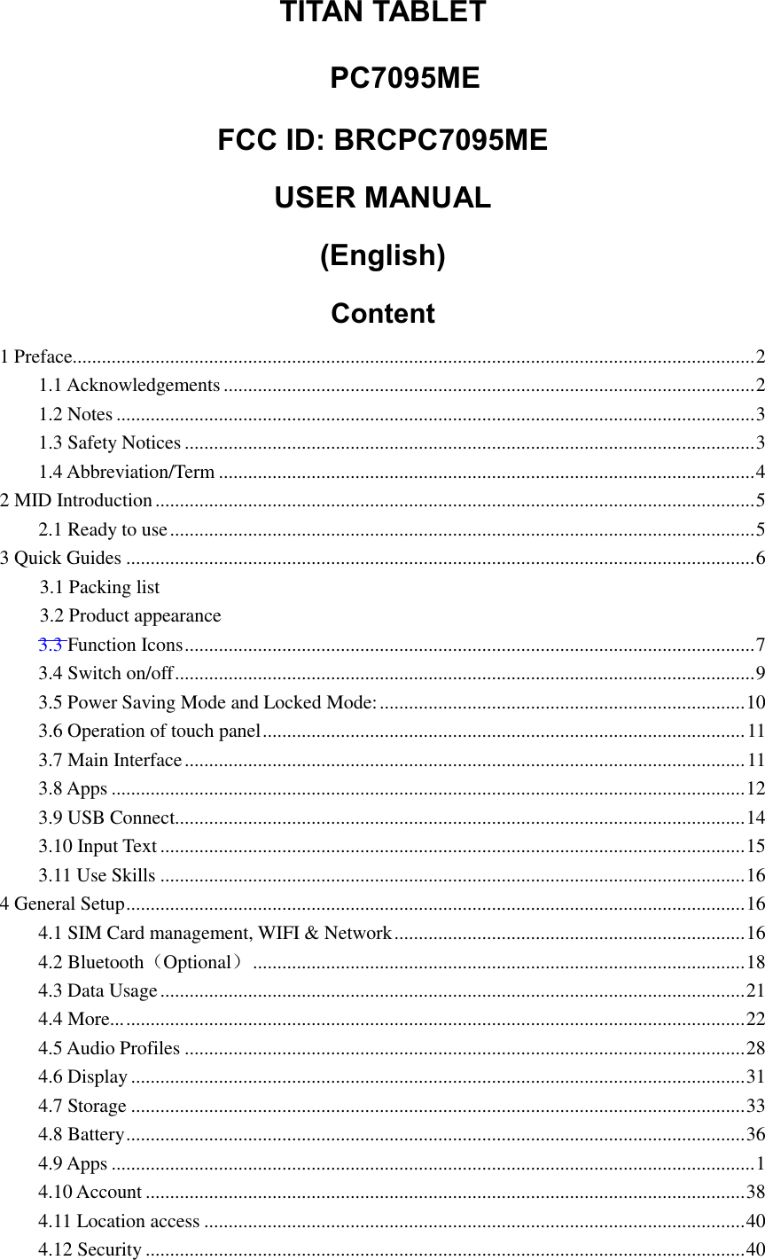 TITAN TABLET   PC7095ME  FCC ID: BRCPC7095ME USER MANUAL (English) Content 1 Preface............................................................................................................................................ 2 1.1 Acknowledgements ............................................................................................................. 2 1.2 Notes ................................................................................................................................... 3 1.3 Safety Notices ..................................................................................................................... 3 1.4 Abbreviation/Term .............................................................................................................. 4 2 MID Introduction ........................................................................................................................... 5 2.1 Ready to use ........................................................................................................................ 5 3 Quick Guides ................................................................................................................................. 6 3.1 Packing list 3.2 Product appearance 3.3 Function Icons ..................................................................................................................... 7 3.4 Switch on/off ....................................................................................................................... 9 3.5 Power Saving Mode and Locked Mode: ........................................................................... 10 3.6 Operation of touch panel ................................................................................................... 11 3.7 Main Interface ................................................................................................................... 11 3.8 Apps .................................................................................................................................. 12 3.9 USB Connect..................................................................................................................... 14 3.10 Input Text ........................................................................................................................ 15 3.11 Use Skills ........................................................................................................................ 16 4 General Setup ............................................................................................................................... 16 4.1 SIM Card management, WIFI &amp; Network ........................................................................ 16 4.2 Bluetooth（Optional） ..................................................................................................... 18 4.3 Data Usage ........................................................................................................................ 21 4.4 More... ............................................................................................................................... 22 4.5 Audio Profiles ................................................................................................................... 28 4.6 Display .............................................................................................................................. 31 4.7 Storage .............................................................................................................................. 33 4.8 Battery ............................................................................................................................... 36 4.9 Apps .................................................................................................................................... 1 4.10 Account ........................................................................................................................... 38 4.11 Location access ............................................................................................................... 40 4.12 Security ........................................................................................................................... 40 