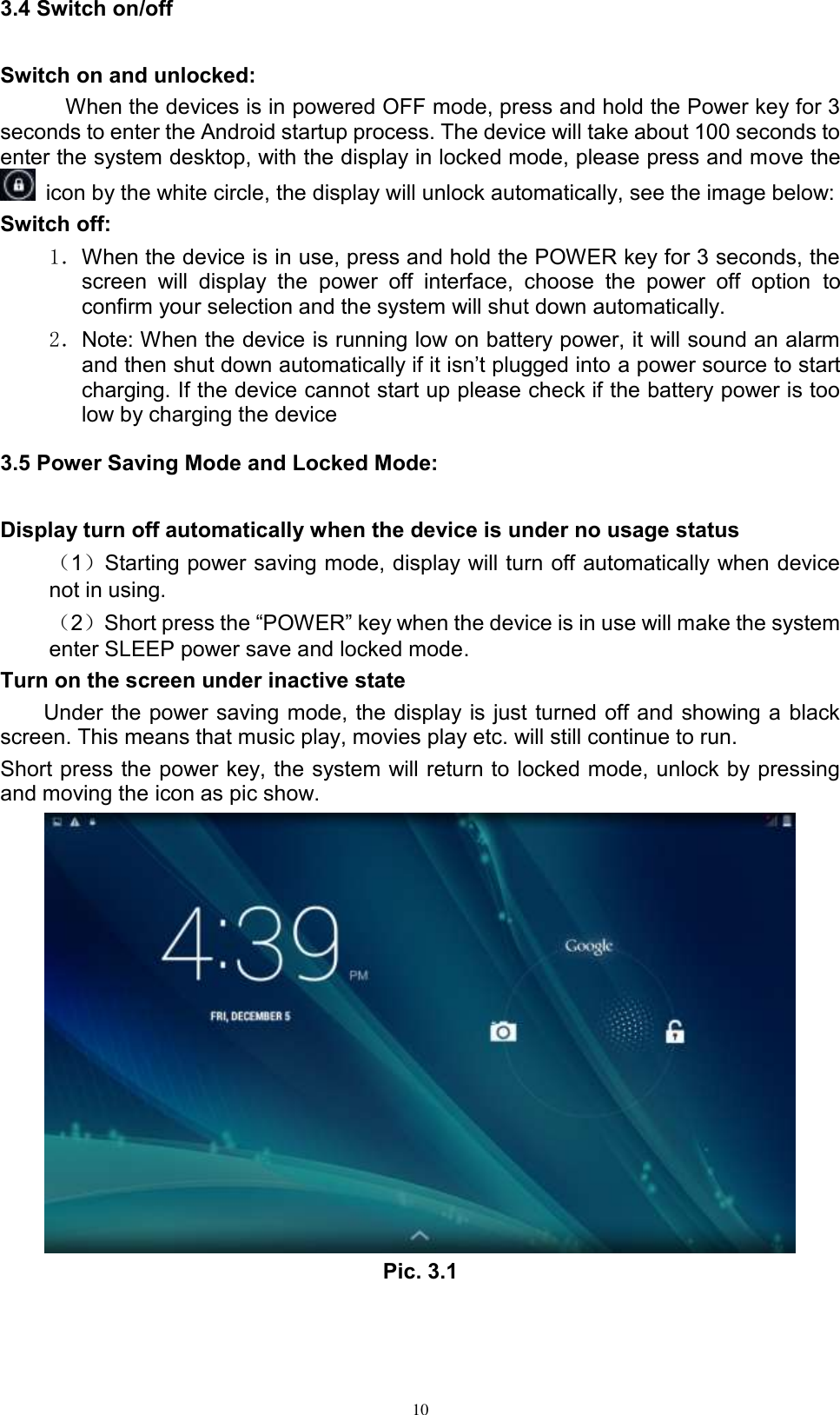      10 3.4 Switch on/off Switch on and unlocked: When the devices is in powered OFF mode, press and hold the Power key for 3 seconds to enter the Android startup process. The device will take about 100 seconds to enter the system desktop, with the display in locked mode, please press and move the   icon by the white circle, the display will unlock automatically, see the image below: Switch off:   1．When the device is in use, press and hold the POWER key for 3 seconds, the screen  will  display  the  power  off  interface,  choose  the  power  off  option  to confirm your selection and the system will shut down automatically. 2．Note: When the device is running low on battery power, it will sound an alarm and then shut down automatically if it isn’t plugged into a power source to start charging. If the device cannot start up please check if the battery power is too low by charging the device 3.5 Power Saving Mode and Locked Mode: Display turn off automatically when the device is under no usage status （1）Starting power saving mode, display will turn off automatically when device not in using.   （2）Short press the “POWER” key when the device is in use will make the system enter SLEEP power save and locked mode. Turn on the screen under inactive state Under the power saving mode, the display is just turned off and showing a black screen. This means that music play, movies play etc. will still continue to run. Short press the power key, the system will return to locked mode, unlock by pressing and moving the icon as pic show.    Pic. 3.1 