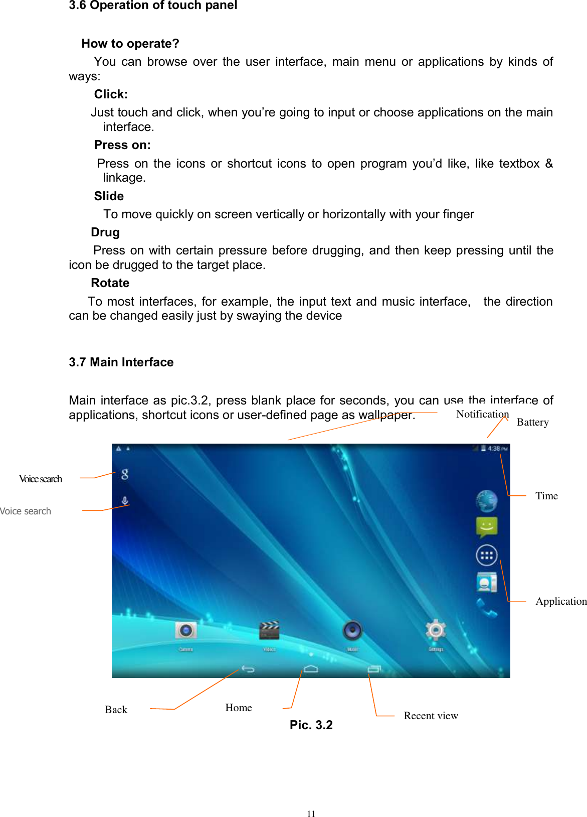      11 3.6 Operation of touch panel How to operate? You can browse over the user interface, main menu or applications by kinds of ways:   Click: Just touch and click, when you’re going to input or choose applications on the main interface. Press on:  Press  on  the  icons  or  shortcut  icons  to  open  program  you’d  like,  like  textbox  &amp; linkage.   Slide   To move quickly on screen vertically or horizontally with your finger Drug   Press on with certain pressure before drugging, and then keep pressing until the icon be drugged to the target place.   Rotate   To most interfaces, for example, the input text and music interface,    the direction can be changed easily just by swaying the device  3.7 Main Interface Main interface as pic.3.2, press blank place for seconds, you can use the interface of applications, shortcut icons or user-defined page as wallpaper.     Pic. 3.2  Voice search   Notification Battery  Back  Home Recent view  Application  Time Voice search  