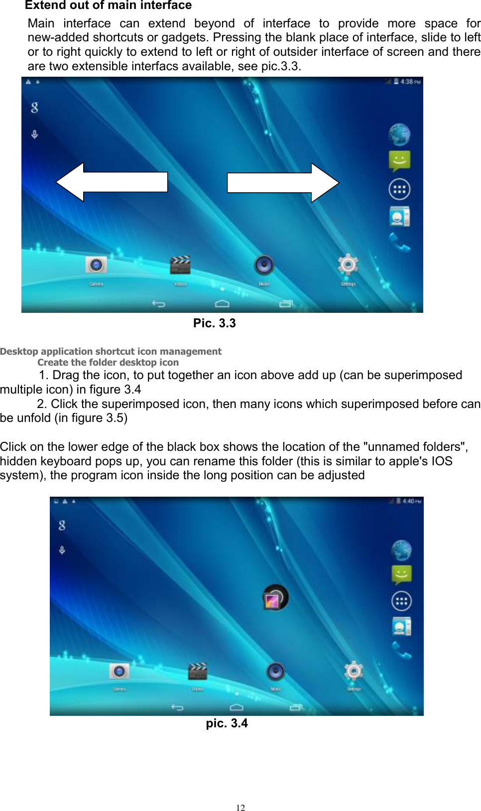      12 Extend out of main interface   Main  interface  can  extend  beyond  of  interface  to  provide  more  space  for new-added shortcuts or gadgets. Pressing the blank place of interface, slide to left or to right quickly to extend to left or right of outsider interface of screen and there are two extensible interfacs available, see pic.3.3.    Pic. 3.3  Desktop application shortcut icon management         Create the folder desktop icon                1. Drag the icon, to put together an icon above add up (can be superimposed multiple icon) in figure 3.4       2. Click the superimposed icon, then many icons which superimposed before can be unfold (in figure 3.5)      Click on the lower edge of the black box shows the location of the &quot;unnamed folders&quot;, hidden keyboard pops up, you can rename this folder (this is similar to apple&apos;s IOS system), the program icon inside the long position can be adjusted                    pic. 3.4 