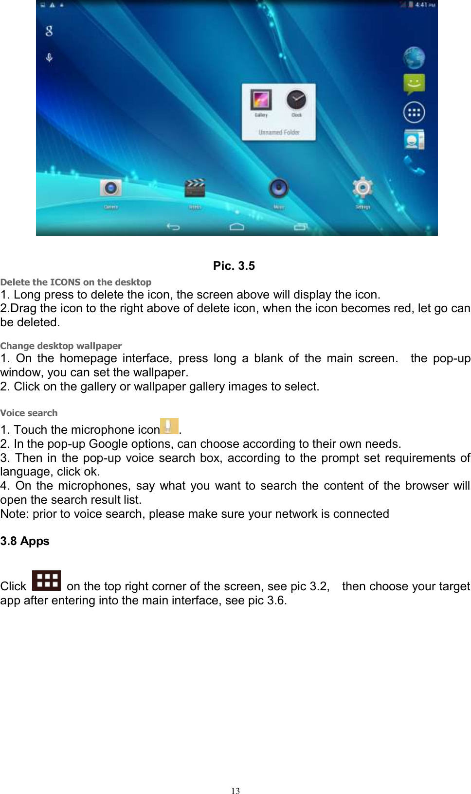      13  Pic. 3.5 Delete the ICONS on the desktop 1. Long press to delete the icon, the screen above will display the icon. 2.Drag the icon to the right above of delete icon, when the icon becomes red, let go can be deleted.  Change desktop wallpaper 1.  On the  homepage interface,  press  long  a  blank  of  the main  screen.    the  pop-up window, you can set the wallpaper. 2. Click on the gallery or wallpaper gallery images to select.  Voice search 1. Touch the microphone icon . 2. In the pop-up Google options, can choose according to their own needs. 3. Then in the pop-up voice search box, according to the prompt set requirements of language, click ok. 4. On the microphones, say what you want to search the content of the browser will open the search result list. Note: prior to voice search, please make sure your network is connected 3.8 Apps Click    on the top right corner of the screen, see pic 3.2,    then choose your target app after entering into the main interface, see pic 3.6. 