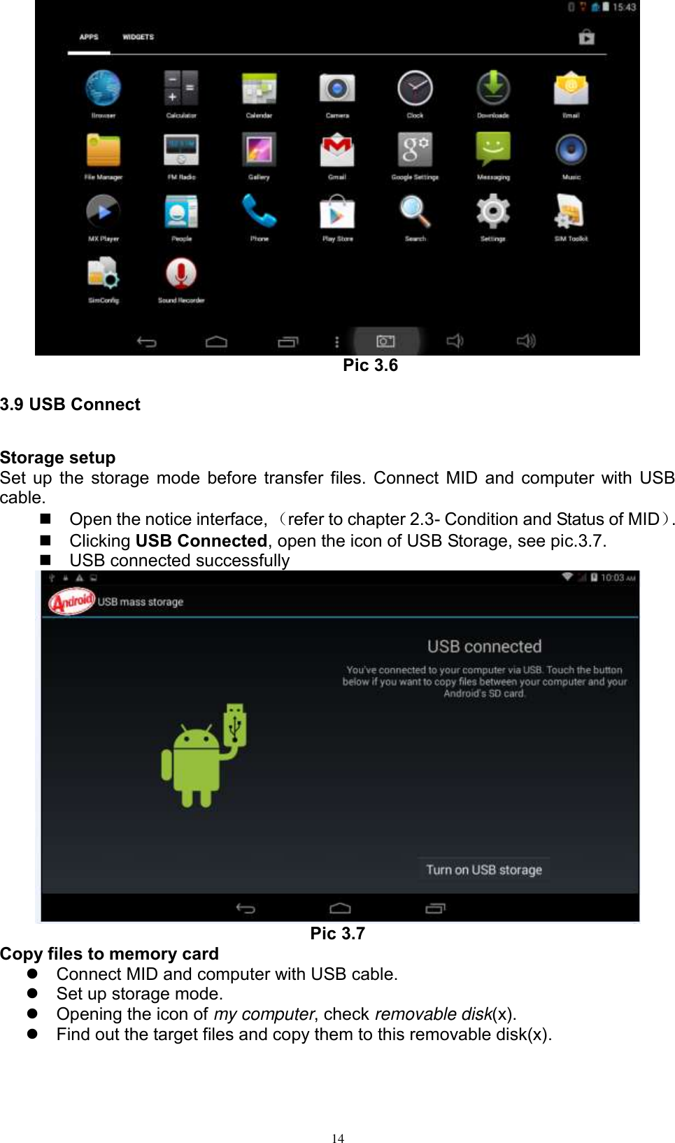      14  Pic 3.6 3.9 USB Connect Storage setup Set up the storage mode before transfer files. Connect MID and computer with USB cable.   Open the notice interface, （refer to chapter 2.3- Condition and Status of MID）.     Clicking USB Connected, open the icon of USB Storage, see pic.3.7.   USB connected successfully    Pic 3.7 Copy files to memory card   Connect MID and computer with USB cable.   Set up storage mode.   Opening the icon of my computer, check removable disk(x).   Find out the target files and copy them to this removable disk(x). 