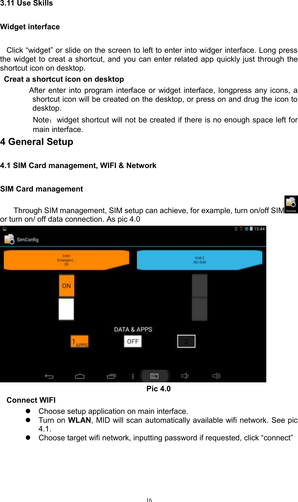      16 3.11 Use Skills Widget interface Click “widget” or slide on the screen to left to enter into widger interface. Long press the widget to creat a shortcut, and you can enter related app quickly just through the shortcut icon on desktop.    Creat a shortcut icon on desktop   After enter into program interface or widget interface, longpress any icons, a shortcut icon will be created on the desktop, or press on and drug the icon to desktop.       Note：widget shortcut will not be created if there is no enough space left for main interface. 4 General Setup 4.1 SIM Card management, WIFI &amp; Network SIM Card management Through SIM management, SIM setup can achieve, for example, turn on/off SIM  or turn on/ off data connection. As pic 4.0  Pic 4.0 Connect WIFI   Choose setup application on main interface.   Turn on WLAN, MID will scan automatically available wifi network. See pic 4.1.  Choose target wifi network, inputting password if requested, click “connect”   