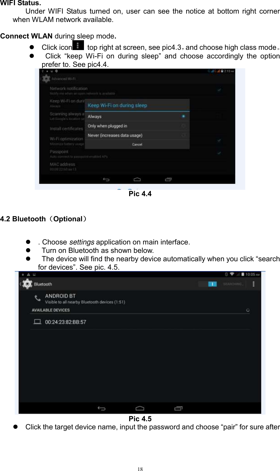      18 WIFI Status. Under WIFI Status turned on, user can see the notice at bottom right corner when WLAM network available.    Connect WLAN during sleep mode.     Click icon   top right at screen, see pic4.3，and choose high class mode。     Click  “keep  Wi-Fi  on  during  sleep”  and  choose  accordingly  the  option prefer to. See pic4.4.    Pic 4.4  4.2 Bluetooth（Optional）   . Choose settings application on main interface.     Turn on Bluetooth as shown below.     The device will find the nearby device automatically when you click “search for devices”. See pic. 4.5.  Pic 4.5  Click the target device name, input the password and choose “pair” for sure after 