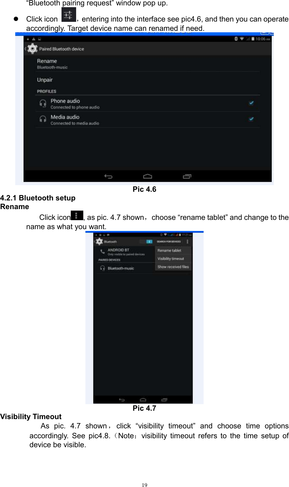      19 “Bluetooth pairing request” window pop up.     Click icon  ，entering into the interface see pic4.6, and then you can operate accordingly. Target device name can renamed if need.    Pic 4.6 4.2.1 Bluetooth setup Rename Click icon , as pic. 4.7 shown，choose “rename tablet” and change to the name as what you want.    Pic 4.7 Visibility Timeout As  pic.  4.7  shown，click  “visibility  timeout”  and  choose  time  options accordingly.  See pic4.8.（Note：visibility timeout refers to  the time setup of device be visible.   